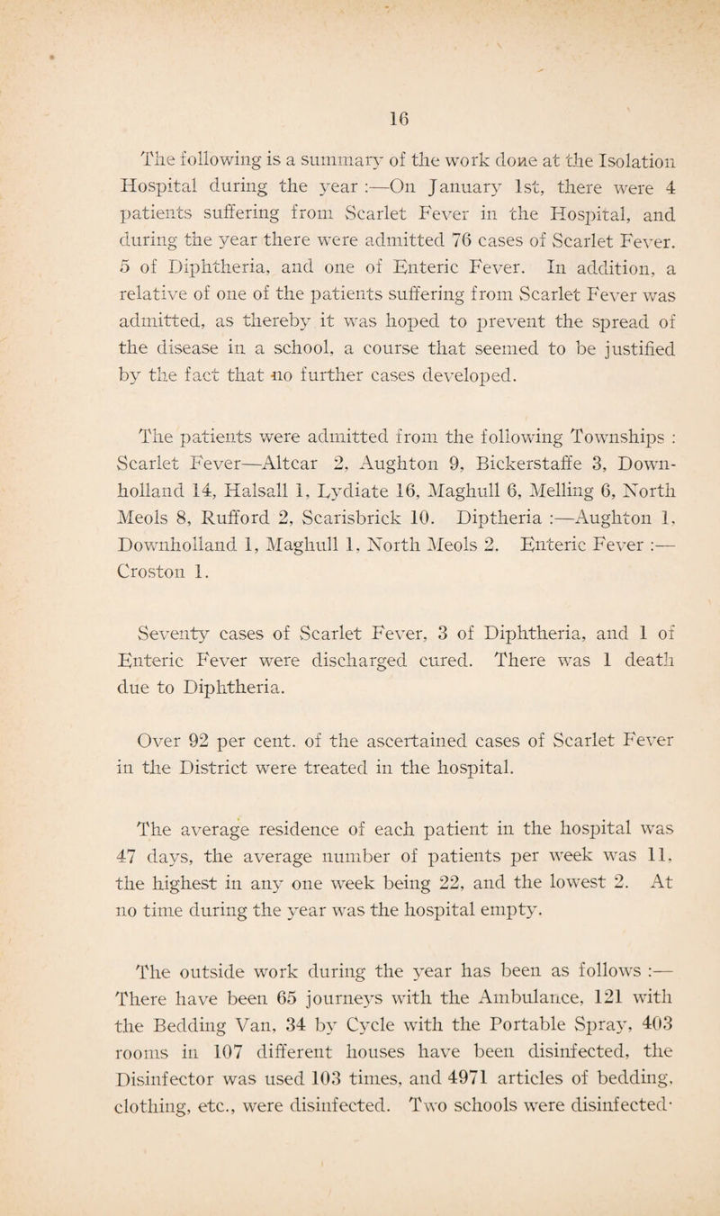 The following is a summary of the work done at the Isolation Hospital during the year:—On January 1st, there were 4 patients suffering from Scarlet Fever in the Hospital, and during the year there were admitted 76 cases of Scarlet Fever. 5 of Diphtheria, and one of Enteric Fever. In addition, a relative of one of the patients suffering from Scarlet Fever was admitted, as thereby it was hoped to prevent the spread of the disease in a school, a course that seemed to be justified by the fact that no further cases developed. The patients were admitted from the following Townships : Scarlet Fever—Altcar 2, Aught on 9, Bickerstaffe 3, Down- holland 14, ITalsall 1, Lydiate 16, Maghull 6, Melling 6, North Meols 8, Rufford 2, Scarisbrick 10. Diptheria :—Aughton 1, Downholland 1, Maghull 1, North Meols 2. Enteric Fever :— Croston 1. Seventy cases of Scarlet Fever, 3 of Diphtheria, and 1 of Enteric Fever were discharged cured. There was 1 death due to Diphtheria. Over 92 per cent, of the ascertained cases of Scarlet Fever in the District were treated in the hospital. The average residence of each patient in the hospital was 47 days, the average number of patients per week was 11. the highest in any one week being 22, and the lowest 2. At no time during the year was the hospital empty. The outside work during the year has been as follows :— There have been 65 journeys with the Ambulance, 121 with the Bedding Van, 34 by Cycle with the Portable Spray, 403 rooms in 107 different houses have been disinfected, the Disinfector was used 103 times, and 4971 articles of bedding, clothing, etc., were disinfected. Two schools were disinfected*
