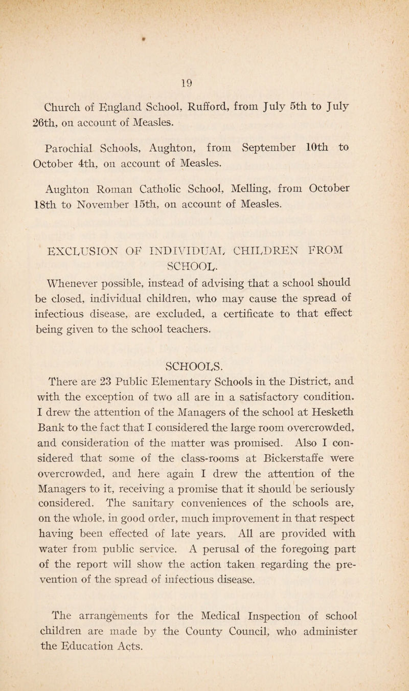 » < Church of England School, Rufford, from July 5th to July 26th, on account of Measles. Parochial Schools, Aughton, from September 10th to October 4th, on account of Measles. Aughton Roman Catholic School, Melling, from October 18th to November 15th, on account of Measles. EXCLUSION OF INDIVIDUAL CHILDREN FROM SCHOOL- Whenever possible, instead of advising that a school should be closed, individual children, who may cause the spread of infectious disease, are excluded, a certificate to that effect being given to the school teachers. SCHOOLS. There are 23 Public Elementary Schools in the District, and with the exception of two all are in a satisfactory condition. I drew the attention of the Managers of the school at Hesketh Bank to the fact that I considered the large room overcrowded, and consideration of the matter was promised. Also I con¬ sidered that some of the class-rooms at Bickerstaffe were overcrowded, and here again I drew the attention of the Managers to it, receiving a promise that it should be seriously considered. The sanitary conveniences of the schools are, on the whole, in good order, much improvement in that respect having been effected of late years. All are provided with Water from public service. A perusal of the foregoing part of the report will show the action taken regarding the pre¬ vention of the spread of infectious disease. The arrangements for the Medical Inspection of school children are made by the County Council, who administer the Education Acts.