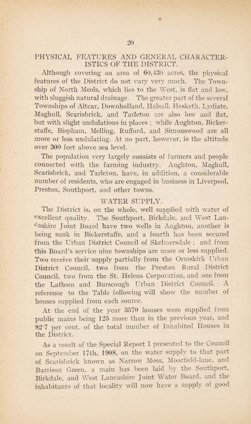 PHYSICAL FEATURES AND GENERAL CHARACTER¬ ISTICS OF THE DISTRICT. Although covering an area of 60,430 acres, the physical features of the District do not vary very much. The Town¬ ship of North Meols, which lies to the West, is flat and low, with sluggish natural drainage. The greater part of the several Townships of Altcar, Downholland, Halsall, Hesketh, Lydiate, Maghull, Scarisbrick, and Tarleton are also low and flat, but with slight undulations in places ; while Aughton, Bicker- staffe, Bispham, Melling, Rufford, and Simonswood are all more or less undulating. At no part, however, is the altitude over 300 feet above sea level. The population very largely consists of farmers and people connected with the farming industry. Aughton, Maghull, Scarisbrick, and Tarleton, have, in addition, a considerable number of residents, who are engaged in business in Liverpool, Preston, Southport, and other towns. WATER SUPPLY. The District is, on the whole, well supplied with water of excellent quality. The Southport, Birkdale, and West Lan- cashire Joint Board have two wells in Aughton, another is being sunk in Bickerstaffe, and a fourth has been secured from the Urban District Council of Skelmersdale ; and from this Board’s service nine townships are more or less supplied. Two receive their supply partially from the Ormskirk Urban District Council, two from the Preston Rural District Council, two from the St. Helens Corporation, and one from the Lathom and Burscough Urban District Council. A reference to the Table following will show the number of houses supplied from each source. At the end of the year 3570 houses were supplied from public mains being 125 more than in the previous year, and 82-7 per cent, of the total number of Inhabited Houses in the District. As a result of the Special Report I presented to the Council on September 17th, 1908, on the water supply to that part of Scarisbrick known as Narrow Moss, Moorfield-lane, and Barrison Green, a main has been laid by the Southport, Birkdale, and West Lancashire Joint Water Board, and the inhabitants of that locality will now have a supply of good