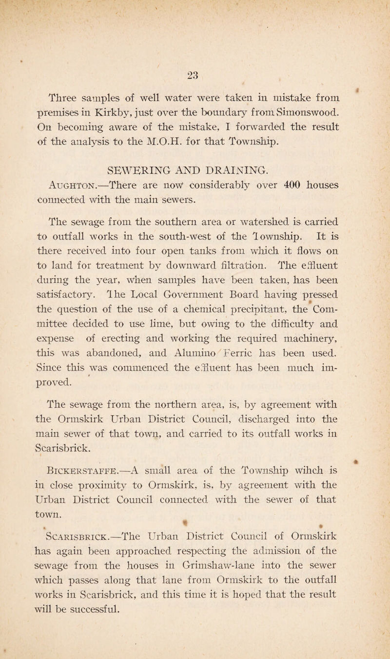 Three samples of well water were taken in mistake from premises in Kirkby, just over the boundary fromSimonswood. On becoming aware of the mistake, I forwarded the result of the analysis to the M.O.H. for that Township. SEWERING AND DRAINING. Aughton.—There are now considerably over 400 houses connected with the main sewers. The sewage from the southern area or watershed is carried to outfall works in the south-west of the lownship. It is there received into four open tanks from which it flows on to land for treatment by downward filtration. The effluent during the year, when samples have been taken, has been satisfactory, flhe Local Government Board having pressed the question of the use of a chemical precipitant, the Com¬ mittee decided to use lime, but owing to the difficulty and expense of erecting and working the required machinery, this was abandoned, and Alumino Ferric has been used. Since this was commenced the effluent has been much im- i proved. The sewage from the northern area, is, by agreement with the Ormskirk Urban District Council, discharged into the main sewer of that town, and carried to its outfall works in Scarisbrick. Bickerstaffe.—A small area of the Township wihch is in close proximity to Ormskirk, is, by agreement with the Urban District Council connected with the sewer of that town. % 1 * Scarisbrick.—The Urban District Council of Ormskirk has again been approached respecting the admission of the sewage from the houses in Grimshaw-lane into the sewer which passes along that lane from Ormskirk to the outfall works in Scarisbrick, and this time it is hoped that the result will be successful.