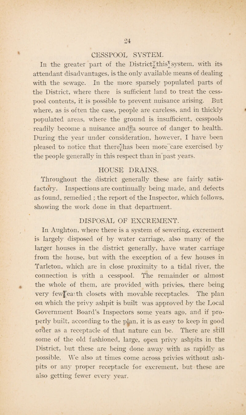 CESSPOOL SYSTEM. In the greater part of the District Jthis^system, with its attendant disadvantages, is the only available means of dealing with the sewage. In the more sparsely populated parts of the District, where there is sufficient land to treat the cess¬ pool contents, it is possible to prevent nuisance arising. But where, as is often the case, people are careless, and in thickly populated areas, where the ground is insufficient, cesspools readily become a nuisance andfa source of danger to health. During the year under consideration, however, I have been pleased to notice that therejhas been more care exercised by the people generally in this respect than iffipast years. HOUSE DRAINS. Throughout the district generally these are fairly satis¬ factory. Inspections are continually being made, and defects as found, remedied ; the report of the Inspector, which follows, showing the work done in that department. DISPOSAL OF EXCREMENT. In Aughton, where there is a system of sewering, excrement is largely disposed of by water carriage, also many of the larger houses in the district generally, have water carriage from the house, but with the exception of a few houses in Tarleton, which are in close proximity to a tidal river, the connection is with a cesspool. The remainder or almost the whole of them, are provided with privies, there being very fewfeaith closets with movable receptacles. The plan on which the privy ashpit is built was approved by the Local Government Board’s Inspectors some years ago, and if pro¬ perly built, according to the plan, it is as easy to keep in good order as a receptacle of that nature can be. There are still some of the old fashioned, large, open privy ashpits in the District, but these are being done away with as rapidly as possible. We also at times come across privies without ash¬ pits or any proper receptacle for excrement, but these are also getting fewer every year.