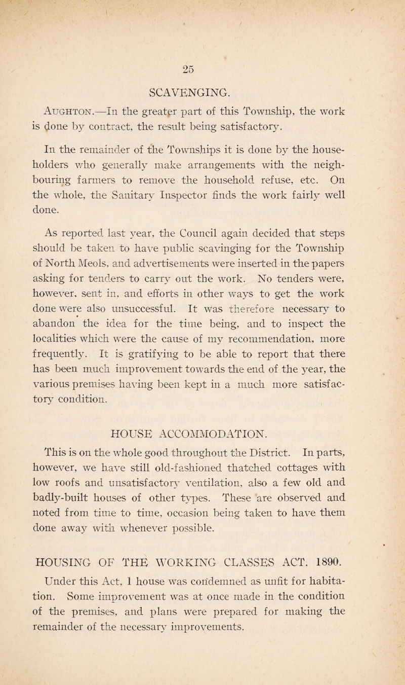 1 25 SCAVENGING. Aughton.—-In the greater part of this Township, the work is done by contract, the result being satisfactory. In the remainder of the Townships it is done by the house¬ holders who generally make arrangements with the neigh¬ bouring farmers to remove the household refuse, etc. On the whole, the Sanitary Inspector finds the work fairly well done. As reported last year, the Council again decided that steps should be taken to have public scavinging for the Township of North Meols, and advertisements were inserted in the papers asking for tenders to carry out the work. No tenders were, however, sent in, and efforts in other ways to get the work done were also unsuccessful. It was therefore necessary to * abandon the idea for the time being, and to inspect the localities which were the cause of my recommendation, more frequently. It is gratifying to be able to report that there has been much improvement towards the end of the year, the various premises having been kept in a much more satisfac¬ tory condition. HOUSE ACCOMMODATION. This is on the whole good throughout the District. In parts, however, we have still old-fashioned thatched cottages with low roofs and unsatisfacton’ ventilation, also a few old and badly-built houses of other types. These are observed and noted from time to time, occasion being taken to have them done away with whenever possible. HOUSING OF THE WORKING CLASSES ACT, 1890. Under this Act, 1 house was condemned as unfit for habita¬ tion. Some improvement was at once made in the condition of the premises, and plans were prepared for making the remainder of the necessary improvements.