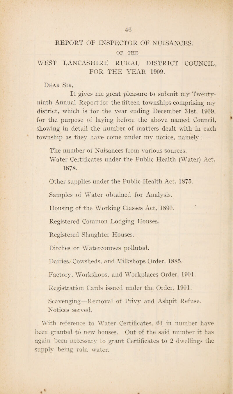 4-6 REPORT OF INSPECTOR OF NUISANCES. OF THE WEST LANCASHIRE RURAL DISTRICT COUNCIL, FOR THE YEAR 1909. Dear Sir, It gives me great pleasure to submit my Twenty- ninth Annual Report for the fifteen townships comprising my district, which is for the year ending December 31st, 1909, for the purpose of laying before the above named Council, showing in detail the number of matters dealt with in each township as they have come under my notice, namely :— The number of Nuisances from various sources. WTater Certificates under the Public Health (Water) Act, 1878. Other supplies under the Public Health Act, 1875. Samples of Water obtained for Analysis. Housing of the Working Classes Act, 1890. Registered Common Lodging Houses. Registered Slaughter Houses. Ditches or Watercourses polluted. Dairies, Cowsheds, and Milkshops Order, 1885. Factory. Workshops, and Workplaces Order, 1901. Registration Cards issued under the Order, 1901. Scavenging—Removal of Privy and Ashpit Refuse. Notices served. With reference to Water Certificates, 61 in number have been granted to new houses. Out of the said number it has again been necessary to grant Certificates to 2 dwellings the supply being rain water.