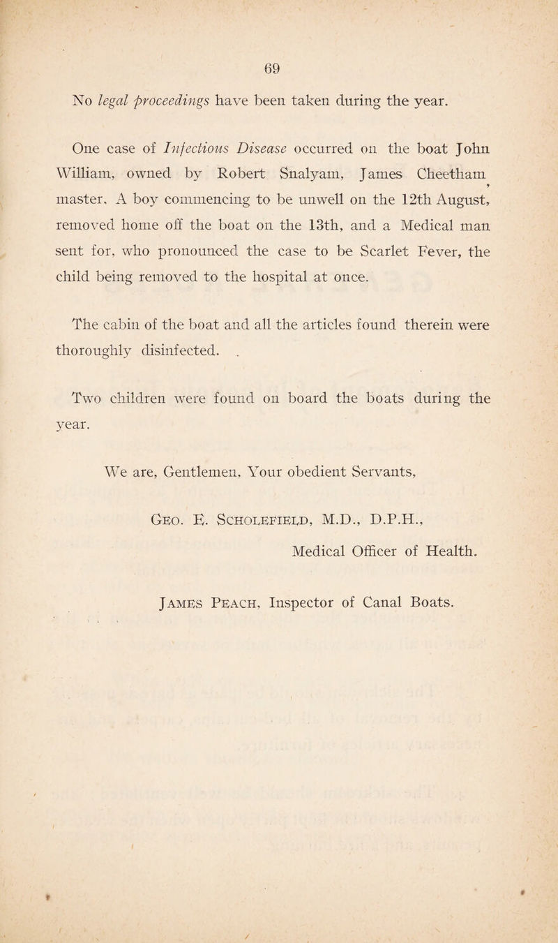 No legal proceedings have been taken during the year. One case of Infectious Disease occurred on the boat John William, owned by Robert Snalyam, Janies Clieetham master, A boy commencing to be unwell on the 12th August, removed home off the boat on the 13th, and a Medical man sent for, who pronounced the case to be Scarlet Fever, the child being removed to the hospital at once. The cabin of the boat and all the articles found therein were thoroughly disinfected. . Two children were found on board the boats during the year. We are, Gentlemen, Your obedient Servants, Geo. E. Scholefieed, M.D., D.P.H., Medical Officer of Health. James Peach, Inspector of Canal Boats. /