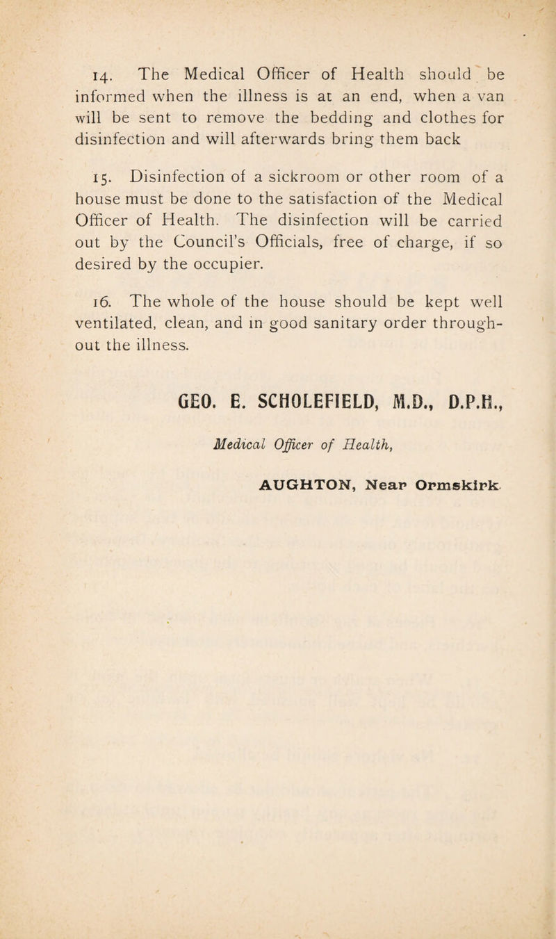 14. The Medical Officer of Health should be informed when the illness is at an end, when a van will be sent to remove the bedding and clothes for disinfection and will afterwards bring them back 15. Disinfection of a sickroom or other room of a house must be done to the satisfaction of the Medical Officer of Health. The disinfection will be carried out by the Council’s Officials, free of charge, if so desired by the occupier. 16. The whole of the house should be kept well ventilated, clean, and in good sanitary order through¬ out the illness. GEO. E. SCHQLEFIELD, M.D., Medical Officer of Health,