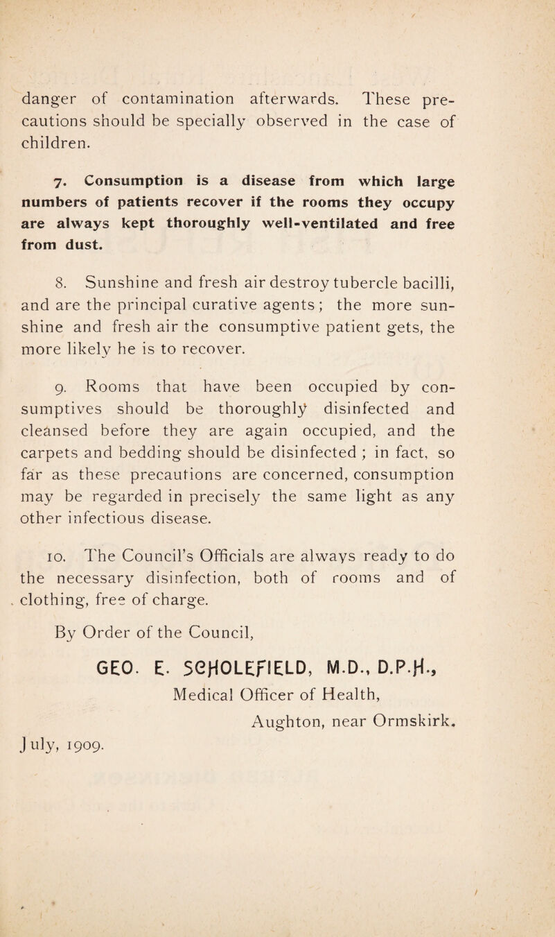 danger of contamination afterwards. These pre¬ cautions should be specially observed in the case of children. 7. Consumption is a disease from which large numbers of patients recover if the rooms they occupy are always kept thoroughly well-ventilated and free from dust. 8. Sunshine and fresh air destroy tubercle bacilli, and are the principal curative agents; the more sun¬ shine and fresh air the consumptive patient gets, the more likely he is to recover. 9. Rooms that have been occupied by con¬ sumptives should be thoroughly disinfected and cleansed before they are again occupied, and the carpets and bedding should be disinfected ; in fact, so far as these precautions are concerned, consumption may be regarded in precisely the same light as any other infectious disease. 10. The Council’s Officials are always ready to do the necessary disinfection, both of rooms and of . clothing, free of charge. By Order of the Council, GEO. E- SOHOLErlELD, M.D., D.P-H-, Medical Officer of Health, Aughton, near Ormskirk. July, 1909.