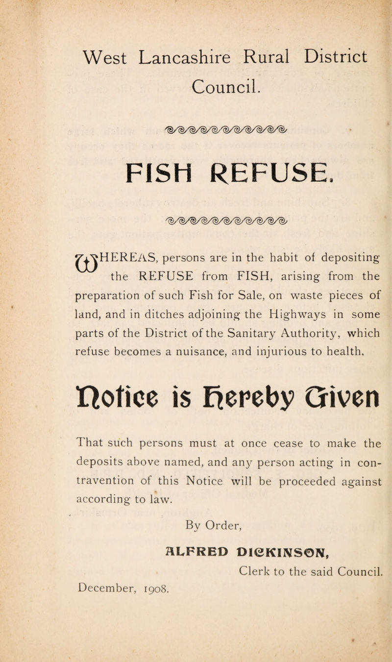 Council. l 3 FISH REFUSE. TV^HEREAS, persons are in the habit of depositing the REFUSE from FISH, arising from the preparation of such Fish for Sale, on waste pieces of land, and in ditches adjoining the Highways in some parts of the District of the Sanitary Authority, which refuse becomes a nuisance, and injurious to health, notice is hereby Given That such persons must at once cease to make the deposits above named, and an}^ person acting in con¬ travention of this Notice will be proceeded against according to law. By Order, ALFRED DieKIIV$0N, Clerk to the said Council. December, 1908.