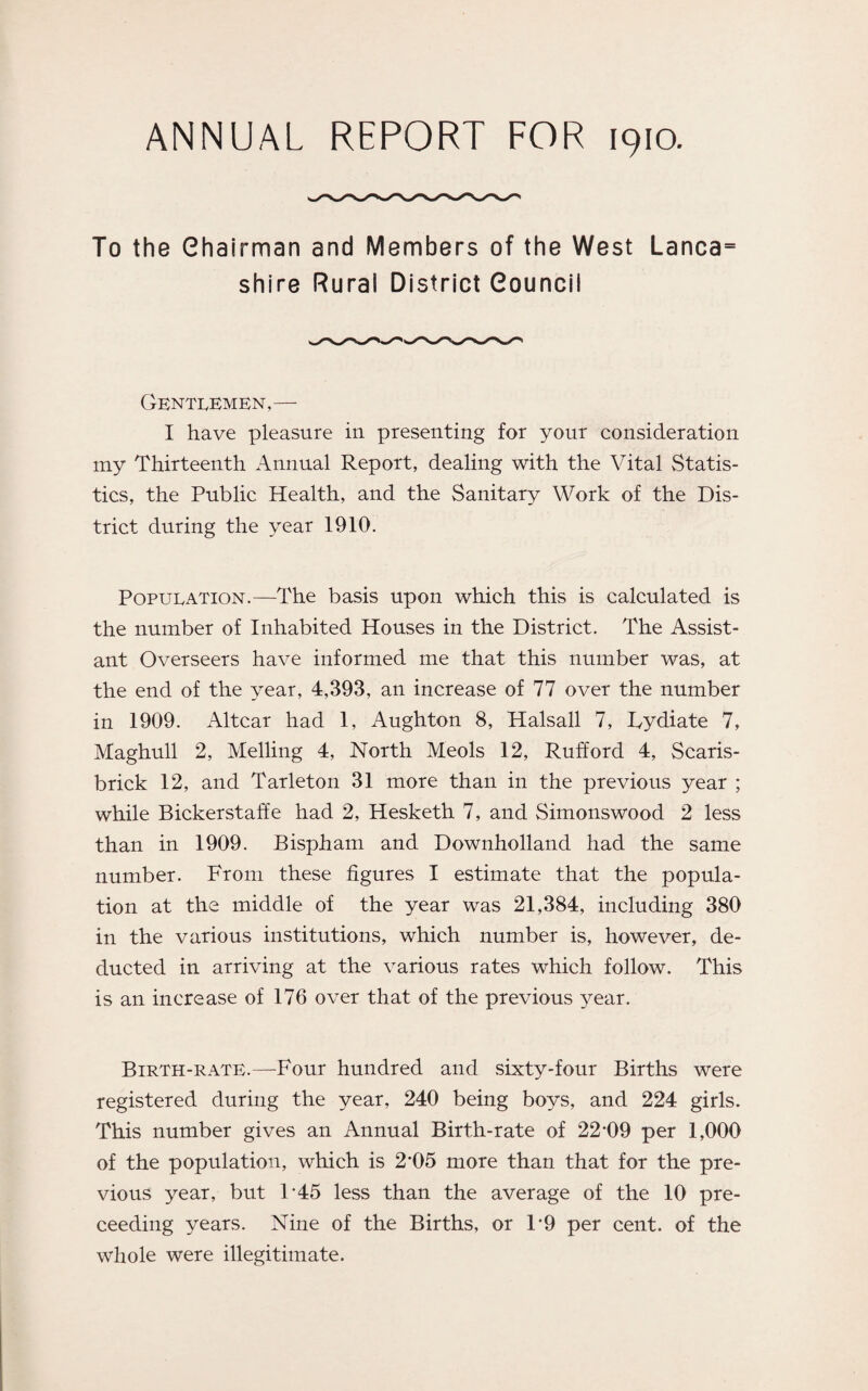 ANNUAL REPORT FOR 1910. To the Chairman and Members of the West Lanca= shire Rural District Council Gentlemen,— I have pleasure in presenting for your consideration my Thirteenth Annual Report, dealing with the Vital Statis¬ tics, the Public Health, and the Sanitary Work of the Dis¬ trict during the year 1910. Population.—The basis upon which this is calculated is the number of Inhabited Houses in the District. The Assist¬ ant Overseers have informed me that this number was, at the end of the year, 4,393, an increase of 77 over the number in 1909. Altcar had 1, Aughton 8, Halsall 7, Fydiate 7, Maghull 2, Melling 4, North Meols 12, Rufford 4, Scaris- brick 12, and Tarleton 31 more than in the previous year ; while Bickerstaffe had 2, Hesketh 7, and Simonswood 2 less than in 1909. Bispham and Downholland had the same number. From these figures I estimate that the popula¬ tion at the middle of the year was 21,384, including 380 in the various institutions, which number is, however, de¬ ducted in arriving at the various rates which follow. This is an increase of 176 over that of the previous year. Birth-rate.—Four hundred and sixty-four Births were registered during the year, 240 being boys, and 224 girls. This number gives an Annual Birth-rate of 22*09 per 1,000 of the population, which is 2*05 more than that for the pre¬ vious year, but 1*45 less than the average of the 10 pre- ceeding years. Nine of the Births, or 1*9 per cent, of the whole were illegitimate.
