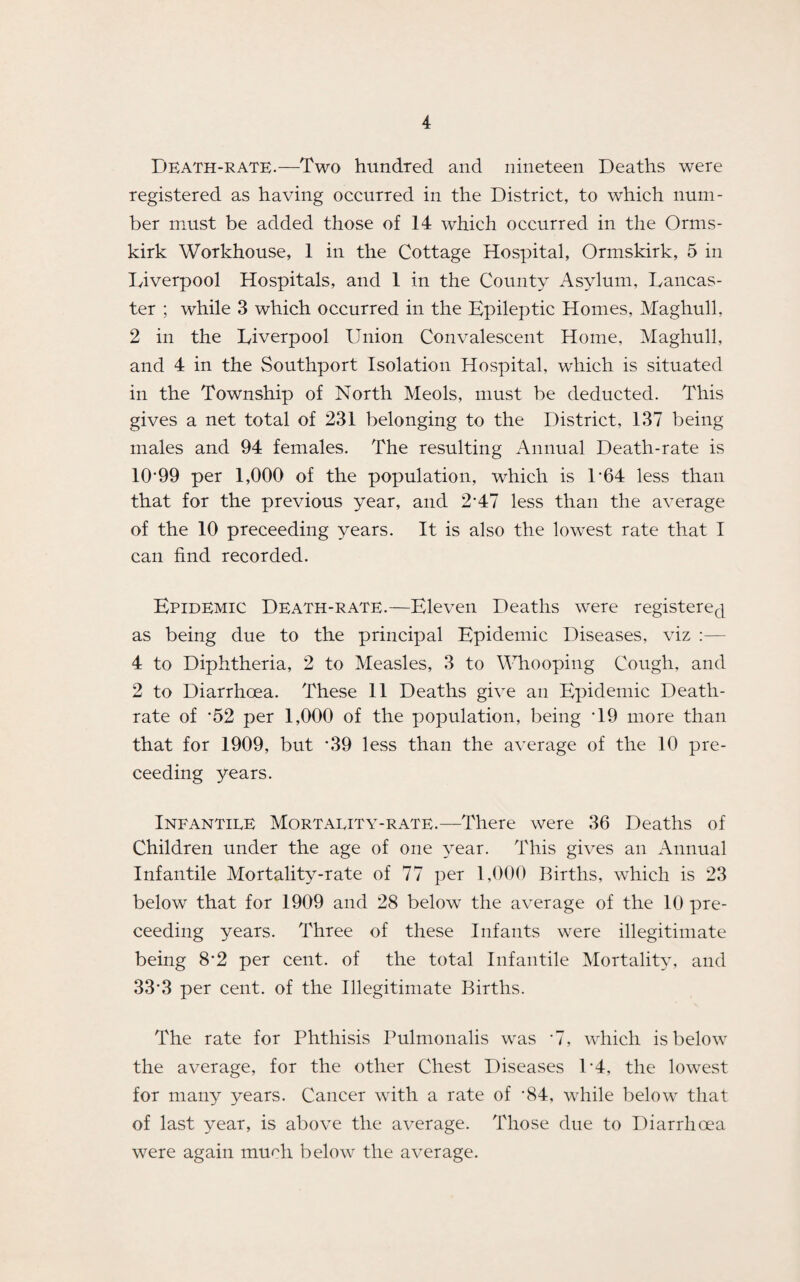 Death-rate.—Two hundred and nineteen Deaths were registered as having occurred in the District, to which num¬ ber must be added those of 14 which occurred in the Orms- kirk Workhouse, 1 in the Cottage Hospital, Ormskirk, 5 in Liverpool Hospitals, and 1 in the County Asylum, Lancas¬ ter ; while 3 which occurred in the Epileptic Homes, Maghull, 2 in the Liverpool Union Convalescent Home, Maghull, and 4 in the Southport Isolation Hospital, which is situated in the Township of North Meols, must be deducted. This gives a net total of 231 belonging to the District, 137 being males and 94 females. The resulting Annual Death-rate is 10*99 per 1,000 of the population, which is 1*64 less than that for the previous year, and 2*47 less than the average of the 10 preceeding years. It is also the lowest rate that I can find recorded. Epidemic Death-rate.—Eleven Deaths were registered as being due to the principal Epidemic Diseases, viz :— 4 to Diphtheria, 2 to Measles, 3 to Whooping Cough, and 2 to Diarrhoea. These 11 Deaths give an Epidemic Death- rate of *52 per 1,000 of the population, being *19 more than that for 1909, but *39 less than the average of the 10 pre¬ ceeding years. Infantile Mortality-rate.—There were 36 Deaths of Children under the age of one year. This gives an Annual Infantile Mortality-rate of 77 per 1,000 Births, which is 23 below that for 1909 and 28 below the average of the 10 pre¬ ceeding years. Three of these Infants were illegitimate being 8*2 per cent, of the total Infantile Mortality, and 33*3 per cent, of the Illegitimate Births. The rate for Phthisis Pulmonalis was *7, which is below the average, for the other Chest Diseases 1*4, the lowest for many years. Cancer with a rate of *84, while below that of last year, is above the average. Those due to Diarrhoea were again muHi below the average.