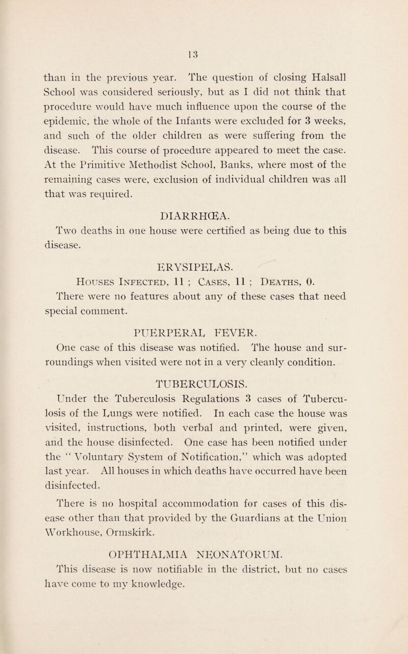 than in the previous year. The question of closing Halsall School was considered seriously, but as I did not think that procedure would have much influence upon the course of the epidemic, the whole of the Infants were excluded for 3 weeks, and such of the older children as were suffering from the disease. This course of procedure appeared to meet the case. At the Primitive Methodist School, Banks, where most of the remaining cases were, exclusion of individual children was all that was required. DIARRHOEA. Two deaths in one house were certified as being due to this disease. ERYSIPELAS. Houses Infected, 11 ; Cases, 11 ; Deaths, 0. There were no features about any of these cases that need special comment. PUERPERAL FEVER. One case of this disease was notified. The house and sur¬ roundings when visited were not in a very cleanly condition. TUBERCULOSIS. Under the Tuberculosis Regulations 3 cases of Tubercu¬ losis of the Lungs were notified. In each case the house was visited, instructions, both verbal and printed, were given, and the house disinfected. One case has been notified under the “ Voluntary System of Notification/’ which was adopted last year. All houses in which deaths have occurred have been disinfected. There is no hospital accommodation for cases of this dis¬ ease other than that provided by the Guardians at the Union Workhouse, Ormskirk. OPHTHALMIA NEONATORUM. This disease is now notifiable in the district, but no cases have come to my knowledge.