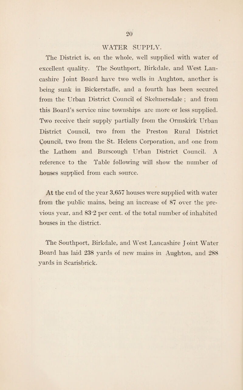 WATER SUPPLY. The District is, on the whole, well supplied with water of excellent quality. The Southport, Birkdale, and West Lan¬ cashire Joint Board have two wells in Aughton, another is being sunk in Bickerstaffe, and a fourth has been secured from the Urban District Council of Skelmersdale ; and from this Board’s service nine townships are more or less supplied. Two receive their supply partially from the Ormskirk Urban District Council, two from the Preston Rural District Council, two from the St. Helens Corporation, and one from the Lathom and Burscough Urban District Council. A reference to the Table following will show the number of houses supplied from each source. At the end of the year 3,657 houses wrere supplied with water from the public mains, being an increase of 87 over the pre¬ vious year, and 83’2 per cent, of the total number of inhabited houses in the district. The Southport, Birkdale, and West Lancashire J oint Water Board has laid 238 yards of new mains in Aughton, and 288 yards in Scarisbrick.