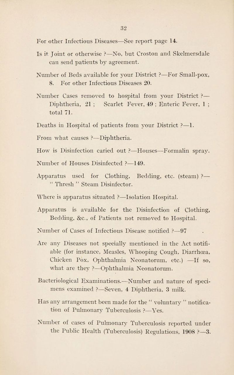 For other Infectious Diseases—See report page 14. Is it Joint or otherwise ?—No, but Croston and Skelmersdale can send patients by agreement. Number of Beds available for your District ?—For Small-pox, 8. P'or other Infectious Diseases 20. Number Cases removed to hospital from your District ?— Diphtheria, 21 ; Scarlet Fever, 49 ; Enteric Fever, 1 ; total 71. Deaths in Hospital of patients from your District ?—1. From what causes ?—Diphtheria. How is Disinfection caried out ?—Houses—Formalin spray. Number of Houses Disinfected ?—149. Apparatus used for Clothing, Bedding, etc. (steam) ?— “ Thresh ” Steam Disinfector. Where is apparatus situated ?—Isolation Hospital. Apparatus is available for the Disinfection of Clothing, Bedding, &c., of Patients not removed to Hospital. Number of Cases of Infectious Disease notified ?—97 Are any Diseases not specially mentioned in the Act notifi¬ able (for instance, Measles, Whooping Cough, Diarrhoea, Chicken Pox, Ophthalmia Neonatorum, etc.) —If so, what are they ?—Ophthalmia Neonatorum. Bacteriological Examinations.—Number and nature of speci¬ mens examined ?—Seven, 4 Diphtheria, 3 milk. Has any arrangement been made for the “ voluntary ” notifica¬ tion of Pulmonary Tuberculosis ?—Yes. Number of cases of Pulmonary Tuberculosis reported under the Public Health (Tuberculosis) Regulations, 1908 ?—3.