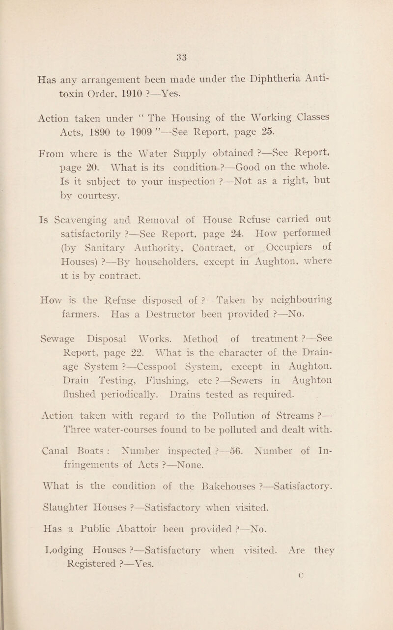 Has any arrangement been made under the Diphtheria Anti¬ toxin Order, 1910 ?—Yes. Action taken under “ The Housing of the Working Classes Acts, 1890 to 1909 ■See Report, page 25. From where is the Water Supply obtained ?—See Report, page 20. What is its condition ?—Good on the whole. Is it subject to your inspection ?—Not as a right, but by courtesy. Is Scavenging and Removal of House Refuse carried out satisfactorily ?—See Report, page 24. How performed (by Sanitary Authority, Contract, or Occupiers of Houses) ?—By householders, except in Aughton, where it is by contract. How is the Refuse disposed of ?—Taken by neighbouring farmers. Has a Destructor been provided ?—No. Sewage Disposal Works. Method of treatment ?—See Report, page 22. What is the character of the Drain¬ age System ?—Cesspool System, except in Aughton. Drain Testing, Flushing, etc ?—Sewers in Aughton Hushed periodically. Drains tested as required. Action taken with regard to the Pollution of Streams ?— Three water-courses found to be polluted and dealt with. Canal Boats : Number inspected ?—56. Number of In¬ fringements of Acts ?—None. What is the condition of the Bakehouses ?—Satisfactory. Slaughter Houses ?—Satisfactory when visited. Has a Public Abattoir been provided ?—No. Lodging Houses ?—Satisfactory when visited. Registered ?—\Tes. Are they C