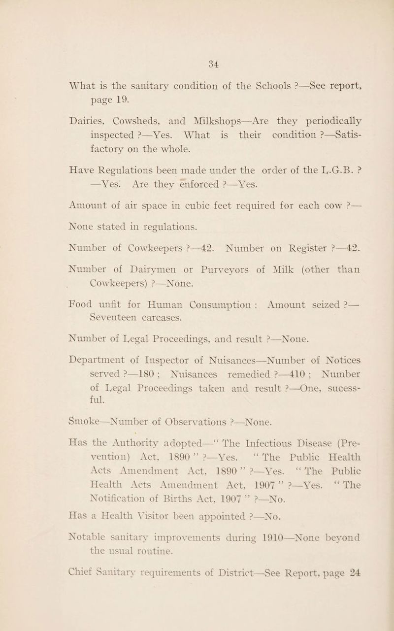 What is the sanitary condition of the Schools ?—See report, page 19. Dairies, Cowsheds, and Milkshops—Are they periodically inspected ?—Yes. What is their condition ?—Satis¬ factory on the whole. Have Regulations been made under the order of the L-G.B. ? —Yes. Are they enforced ?—Yes. Amount of air space in cubic feet required for each cow ?— None stated in regulations. o Number of Cowkeepers ?—42. Number on Register ?—42. Number of Dairymen or Purveyors of Milk (other than Cowkeepers) ?—None. Food unfit for Human Consumption : Amount seized ?—- Seventeen carcases. Number of Legal Proceedings, and result ?—None. Department of Inspector of Nuisances—Number of Notices served ?—ISO ; Nuisances remedied ?—410 : Number of Legal Proceedings taken and result ?—One, sucess- ful. Smoke—Number of Observations ?—None. * Has the Authority adopted—“ The Infectious Disease (Pre¬ vention) Act. 1890 ” ?—Yes. “ The Public Health Acts Amendment Act, 1890 ” ?—Yes. “ The Public Health Acts Amendment Act, 1907 ” ?—Yes. “ The Notification of Births Act, 1907 ” ?—No. Has a Health Visitor been appointed ?—No. Notable sanitary improvements during 1910—None beyond the usual routine. Chief Sanitary requirements of District—See Report, page 24