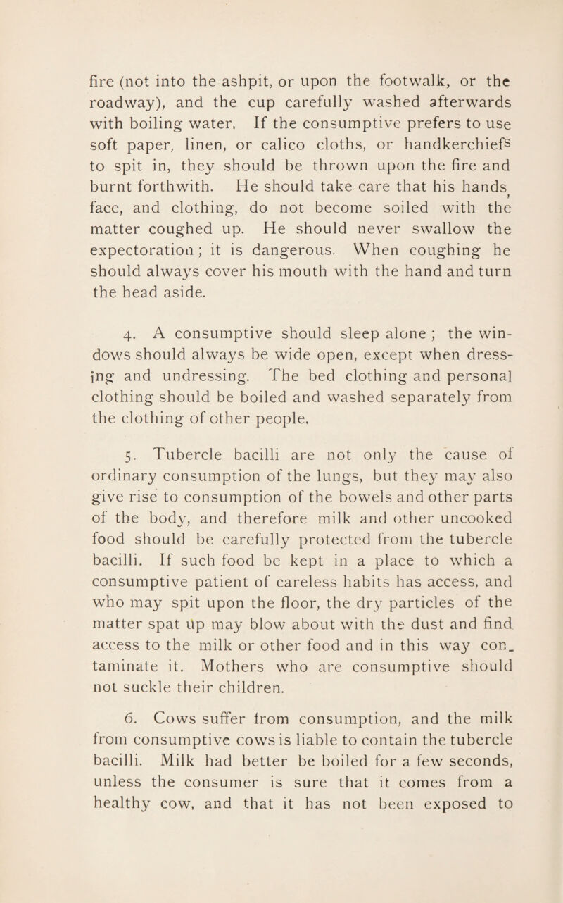 fire (not into the ashpit, or upon the footwalk, or the roadway), and the cup carefully washed afterwards with boiling water. If the consumptive prefers to use soft paper, linen, or calico cloths, or handkerchiefs to spit in, they should be thrown upon the fire and burnt forthwith. He should take care that his hands 1 face, and clothing, do not become soiled with the matter coughed up. He should never swallow the expectoration ; it is dangerous. When coughing he should always cover his mouth with the hand and turn the head aside. 4. A consumptive should sleep alone ; the win¬ dows should always be wide open, except when dress¬ ing and undressing. The bed clothing and personal clothing should be boiled and washed separately from the clothing of other people. 5. Tubercle bacilli are not only the cause of ordinary consumption of the lungs, but they may also give rise to consumption of the bowels and other parts of the body, and therefore milk and other uncooked food should be carefully protected from the tubercle bacilli. If such food be kept in a place to which a consumptive patient of careless habits has access, and who may spit upon the floor, the dry particles of the matter spat Up may blow about with the dust and find access to the milk or other food and in this way con_ taminate it. Mothers who are consumptive should not suckle their children. 6. Cows suffer from consumption, and the milk from consumptive cows is liable to contain the tubercle bacilli. Milk had better be boiled for a few seconds, unless the consumer is sure that it comes from a healthy cow, and that it has not been exposed to