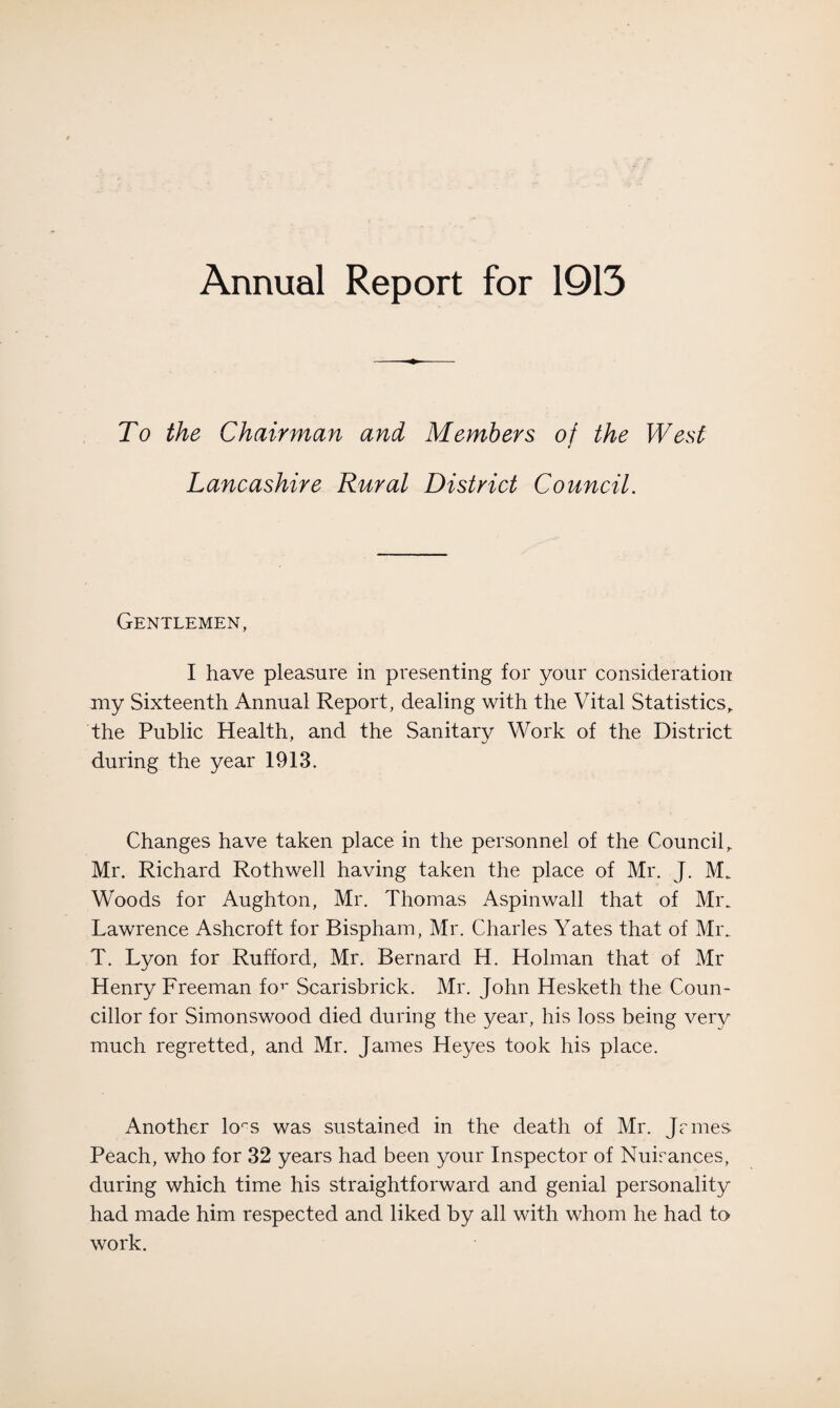 Annual Report for 1913 To the Chairman and Members of the West Lancashire Rural District Council. Gentlemen, I have pleasure in presenting for your consideration my Sixteenth Annual Report, dealing with the Vital Statistics, the Public Health, and the Sanitary Work of the District during the year 1913. Changes have taken place in the personnel of the Council, Mr. Richard Rothwell having taken the place of Mr. J. M. Woods for Aughton, Mr. Thomas Aspinwall that of Mr. Lawrence Ashcroft for Bispham, Mr. Charles Yates that of Mr. T. Lyon for Rufford, Mr. Bernard H. Holman that of Mr Henry Freeman for Scarisbrick. Mr. John Hesketh the Coun¬ cillor for Simonswood died during the year, his loss being very much regretted, and Mr. James Heyes took his place. Another lors was sustained in the death of Mr. Jcmes Peach, who for 32 years had been your Inspector of Nuisances, during which time his straightforward and genial personality had made him respected and liked by all with whom he had to work.
