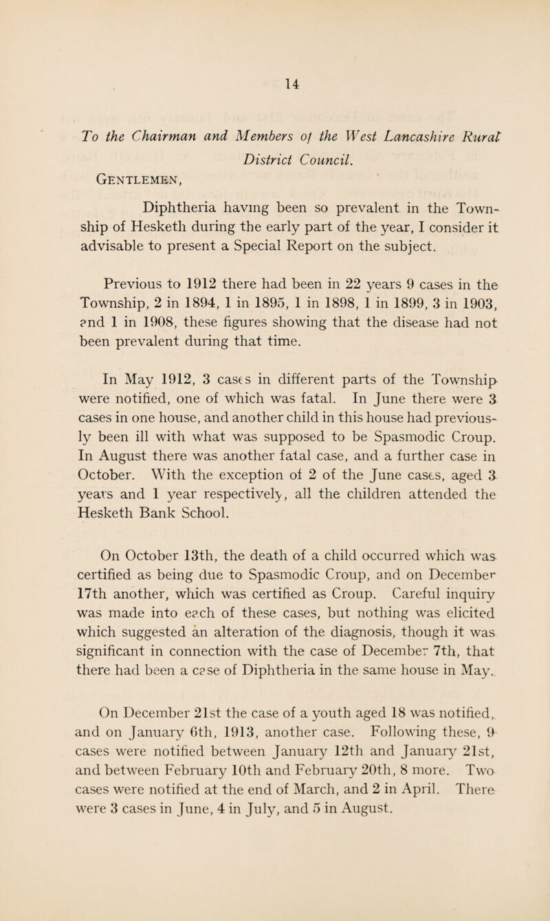 To the Chairman and Members of the West Lancashire Rurat District Council. Gentlemen, Diphtheria having been so prevalent in the Town¬ ship of Hesketh during the early part of the year, I consider it advisable to present a Special Report on the subject. Previous to 1912 there had been in 22 years 9 cases in the Township, 2 in 1894, 1 in 1895, 1 in 1898, 1 in 1899, 3 in 1903, and 1 in 1908, these figures showing that the disease had not been prevalent during that time. In May 1912, 3 cases in different parts of the Township were notified, one of which was fatal. In June there were 3 cases in one house, and another child in this house had previous¬ ly been ill with what was supposed to be Spasmodic Croup. In August there was another fatal case, and a further case in October. With the exception of 2 of the June cases, aged 3 years and 1 year respectively, all the children attended the Hesketh Bank School. On October 13th, the death of a child occurred which was certified as being due to Spasmodic Croup, and on December 17th another, which was certified as Croup. Careful inquiry was made into each of these cases, but nothing was elicited which suggested an alteration of the diagnosis, though it was significant in connection with the case of December 7th, that there had been a case of Diphtheria in the same house in May. On December 21st the case of a youth aged 18 was notified, and on January 6th, 1913, another case. Following these, 9 cases were notified between January 12th and January 21st, and between February 10th and February 20th, 8 more. Two cases were notified at the end of March, and 2 in April. There were 3 cases in June, 4 in July, and 5 in August.