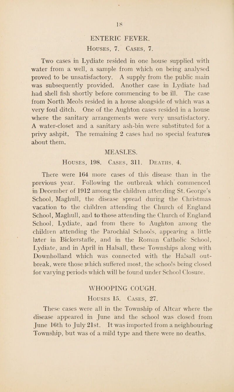 ENTERIC FEVER. Houses, 7. Cases, 7. Two cases in Lydiate resided in one house supplied with water from a well, a sample from which on being analysed proved to be unsatisfactory. A supply from the public main was subsequently provided. Another case in Lydiate had had shell fish shortly before commencing to be ill. The case from North Meols resided in a house alongside of which was a very foul ditch. One of the Aughton cases resided in a house where the sanitary arrangements were very unsatisfactory. A water-closet and a sanitary ash-bin were substituted for a privy ashpit. The remaining 2 cases had no special features about them. MEASLES. Houses, 198. Cases, 311. Deaths, 4. There were 164 more cases of this disease than in the previous year. Following the outbreak which commenced in December of 1912 among the children attending St. George’s School, Maghull, the disease spread during the Christmas vacation to the children attending the Church of England School, Maghull, and to those attending the Church of England School, Lydiate, and from there to Aughton among the children attending the Parochial Schools, appealing a little later in Bickerstaffe, and in the Roman Catholic School, Lydiate, and in April in Halsall, these Townships along with Downholland which was connected with the Halsall out¬ break, were those which suffered most, the schools being closed for varying periods which will be found under School Closure. WHOOPING COUGH. Houses 15. Cases, 27. These cases were all in the Township of Altcar where the disease appeared in June and the school was closed from June 16th to July 21st. It was imported from a neighbouring Township, but was of a mild type and there were no deaths.