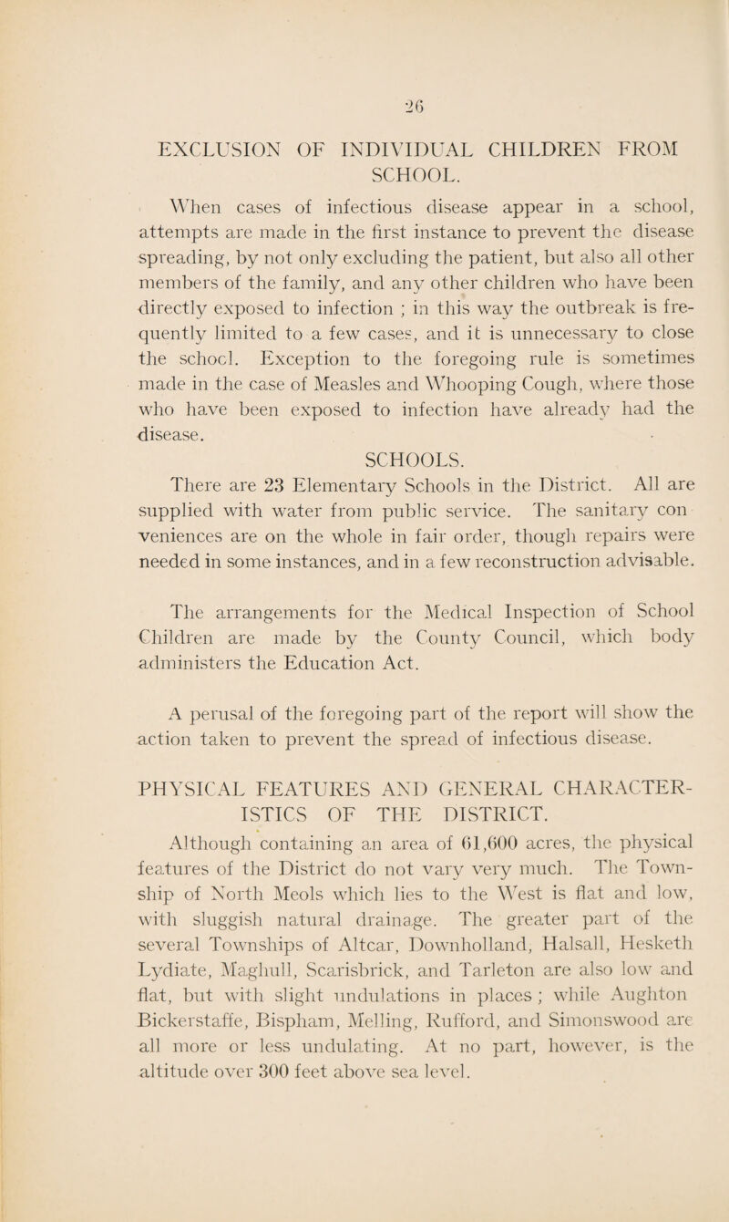 EXCLUSION OF INDIVIDUAL CHILDREN FROM SCHOOL. When cases of infectious disease appear in a school, attempts are made in the first instance to prevent the disease spreading, by not only excluding the patient, but also all other members of the family, and any other children who have been directly exposed to infection ; in this way the outbreak is fre¬ quently limited to a few cases, and it is unnecessary to close the school. Exception to the foregoing rule is sometimes made in the case of Measles and Whooping Cough, where those who have been exposed to infection have already had the disease. SCHOOLS. There are 23 Elementary Schools in the District. All are supplied with water from public service. The sanitary con veniences are on the whole in fair order, though repairs were needed in some instances, and in a few reconstruction advisable. The arrangements for the Medical Inspection of School Children are made by the County Council, which body administers the Education Act. A perusal of the foregoing part of the report will show the action taken to prevent the spread of infectious disease. PHYSICAL FEATURES AND GENERAL CHARACTER¬ ISTICS OF THE DISTRICT. Although containing an area of 61,600 acres, the physical features of the District do not vary very much. The Town¬ ship of North Meols which lies to the West is flat and low, with sluggish natural drainage. The greater part of the several Townships of Altca.r, Downholland, Halsall, Hesketh Lydiate, Maghull, Scarisbrick, and Tarleton are also low and flat, but with slight undulations in places ; while Aughton Bickerstaffe, Bispham, Melling, Rufford, and Sinronswood are all more or less undulating. At no part, however, is the altitude over 300 feet above sea level.