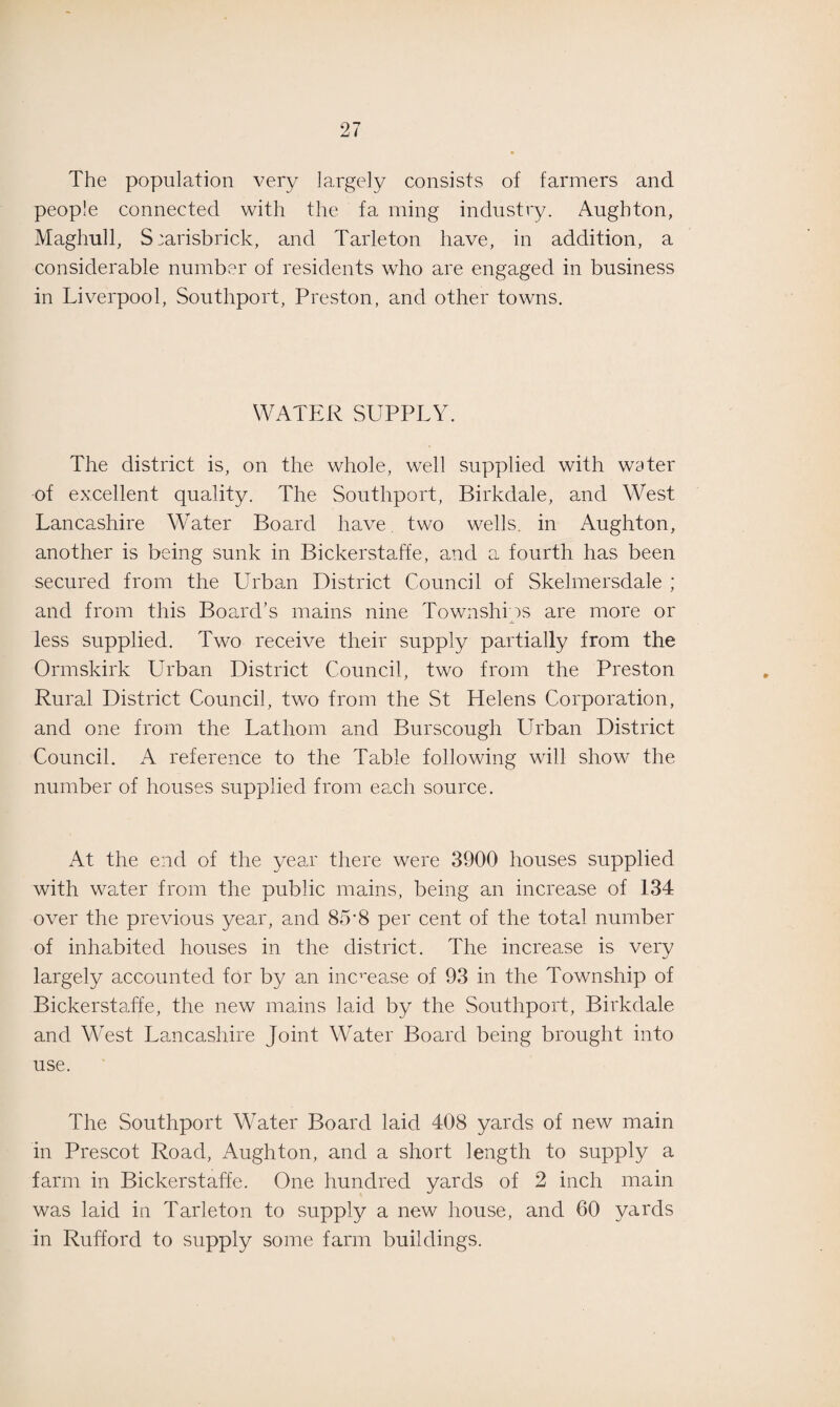 The population very largely consists of farmers and people connected with the fa ming industry. Aughton, Maghull, S:arisbrick, and Tarleton have, in addition, a considerable number of residents who are engaged in business in Liverpool, Southport, Preston, and other towns. WATER SUPPLY. The district is, on the whole, well supplied with water of excellent quality. The Southport, Birkdale, and West Lancashire Water Board have two wells, in Aughton, another is being sunk in Bickerstaffe, and a fourth has been secured from the Urban District Council of Skelmersdale ; and from this Board’s mains nine Townships are more or less supplied. Two receive their supply partially from the Ormskirk Urban District Council, two from the Preston Rural District Council, two from the St Helens Corporation, and one from the Latliom and Burscough Urban District Council. A reference to the Table following will show the number of houses supplied from each source. At the end of the year there were 3900 houses supplied with water from the public mains, being an increase of 134 over the previous year, and 85'8 per cent of the total number of inhabited houses in the district. The increase is very largely accounted for by an increase of 93 in the Township of Bickerstaffe, the new mains laid by the Southport, Birkdale and West Lancashire Joint Water Board being brought into use. The Southport Water Board laid 408 yards of new main in Prescot Road, Aughton, and a short length to supply a farm in Bickerstaffe. One hundred yards of 2 inch main was laid in Tarleton to supply a new house, and 60 yards in Rufford to supply some farm buildings.