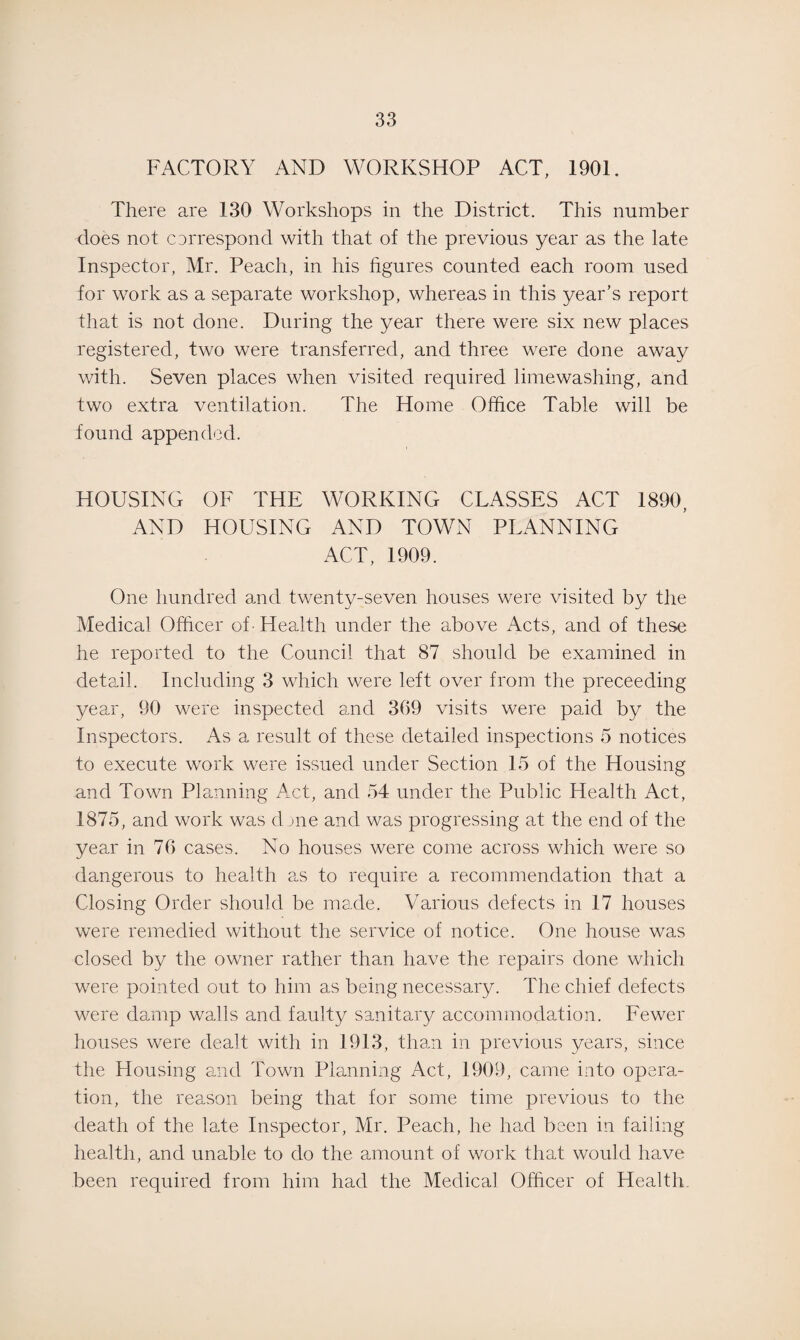 FACTORY AND WORKSHOP ACT, 1901. There are 130 Workshops in the District. This number does not correspond with that of the previous year as the late Inspector, Mr. Peach, in his figures counted each room used for work as a separate workshop, whereas in this year’s report that is not done. During the year there were six new places registered, two were transferred, and three were done away with. Seven places when visited required limewashing, and two extra ventilation. The Home Office Table will be found appended. HOUSING OF THE WORKING CLASSES ACT 1890, AND HOUSING AND TOWN PLANNING ACT, 1909. One hundred and twenty-seven houses were visited by the Medical Officer of Health under the above Acts, and of these he reported to the Council that 87 should be examined in detail. Including 3 which were left over from the preceeding year, 90 were inspected and 309 visits were paid by the Inspectors. As a result of these detailed inspections 5 notices to execute work were issued under Section 15 of the Housing and Town Planning Act, and 54 under the Public Health Act, 1875, and work was dme and was progressing at the end of the year in 70 cases. No houses were come across which were so dangerous to health as to require a recommendation that a Closing Order should be made. Various defects in 17 houses were remedied without the service of notice. One house was closed by the owner rather than have the repairs done which were pointed out to him as being necessary. The chief defects were damp walls and faulty sanitary accommodation. Fewer houses were dealt with in 1913, than in previous years, since the Housing and Town Planning Act, 1909, came into opera¬ tion, the reason being that for some time previous to the death of the late Inspector, Mr. Peach, he had been in failing health, and unable to do the amount of work that would have been required from him had the Medical Officer of Health,