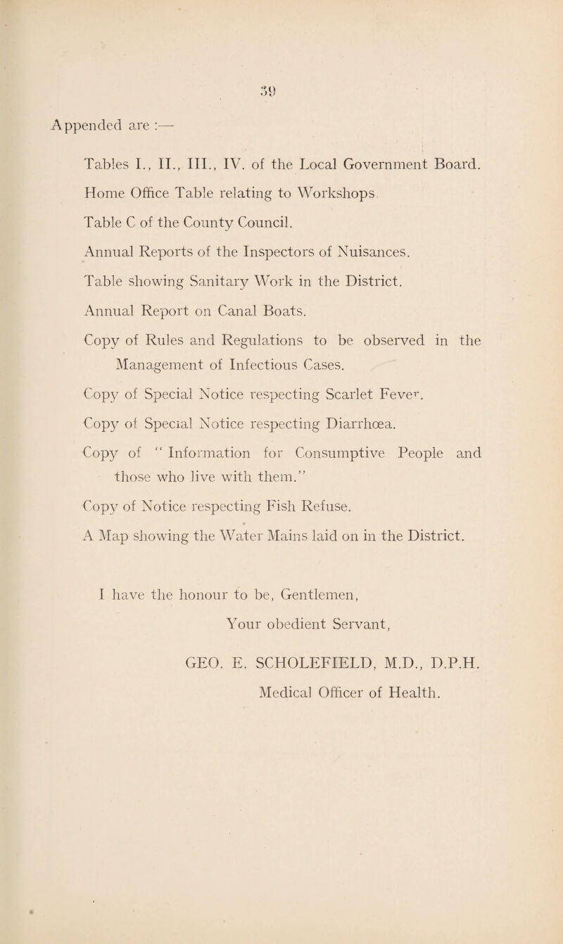 Appended are :— Tables I., II., III., IV. of the Local Government Board. Home Office Table relating to Workshops. Table C of the County Council. Annual Reports of the Inspectors of Nuisances. Table showing Sanitary Work in the District. Annual Report on Canal Boats. Copy of Rules and Regulations to be observed in the Management of Infectious Cases. Copy of Special Notice respecting Scarlet Fever. Copy of Special Notice respecting Diarrhoea. Copy of “ Information for Consumptive People and those who live with them.” Copy of Notice respecting Fish Refuse. A Map showing the Water Mains laid on in the District. I have the honour to be, Gentlemen, Your obedient Servant, GEO. E. SCHOLEFIELD, M.D., D.P.H. Medical Officer of Health.