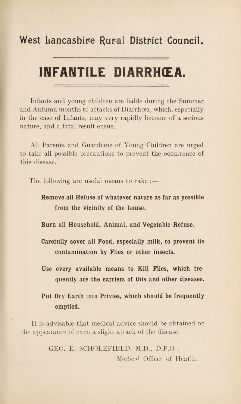 INFANTILE DIARRHCEA. Infants and young children are liable during the Summer and Autumn months to attacks of Diarrhoea, which, especially in the case of Infants, may very rapidly become of a serious nature, and a fatal result ensue. All Parents and Guardians of Young Children are urged to take all possible precautions to prevent the occurrence of this disease. The following are useful means to take :— Remove all Refuse of whatever nature as far as possible from the vicinity of the house. Burn all Household, Animal, and Vegetable Refuse. Carefully cover all Food, especially milk, to prevent its contamination by Flies or other insects. Use every available means to Kill Flies, which fre¬ quently are the carriers of this and other diseases. Put Dry Earth into Privies, which should be frequently emptied. It is advisable that medical advice should be obtained on the appearance of even a slight attack of the disease. GEO. E. SCHOLEFIELD, M.D., D.P.H , Medic?1 Officer of Heat)h.