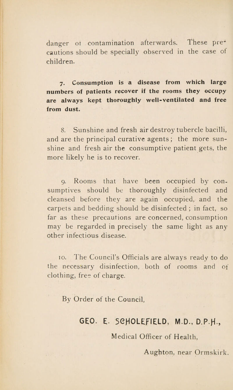 danger ot contamination afterwards. These pre* cautions should be specially observed in the case of children. 7. Consumption is a disease from which large numbers of patients recover if the rooms they occupy are always kept thoroughly well-ventilated and free from dust. 8. Sunshine and fresh air destroy tubercle bacilli, and are the principal curative agents; the more sun¬ shine and fresh air the consumptive patient gets, the more likely he is to recover. 9. Rooms that have been occupied by con¬ sumptives should be thoroughly disinfected and cleansed before they are again occupied, and the carpets and bedding should be disinfected ; in fact, so far as these precautions are concerned, consumption may be regarded in precisely the same light as an}' other infectious disease. 10. The Council’s Officials are always ready to do the necessary disinfection, both of rooms and of clothing, free of charge. By Order of the Council, GEO. E. SOHOLErlELD, M.D., D.P.H-, Medical Officer of Health,