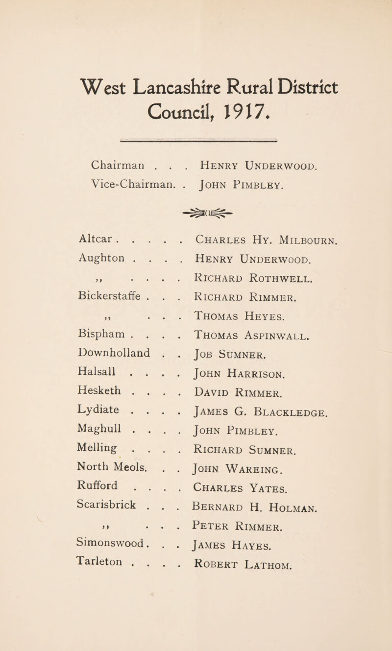 West Lancashire Rural District Council, 1917. Chairman . . . Henry Underwood. Vice-Chairman. . John Pimbley. Altcar . Charles Hy. Milbourn. Aughton . . . . Henry Underwood. )> • • . . Richard Rothwell. Bickerstaffe . . . Richard Rimmer. . . Thomas Heyes. Bispham . . . Thomas Aspinwall. Downholland . . Job Sumner. Halsall . . . . John Harrison. Hesketh . . . . David Rimmer. Lydiate . . . . James G. Blackledge. Maghull . . . . John Pimbley. Melling . . Richard Sumner. North Meols. . . John Wareing. Rufford . . . . Charles Yates. Scarisbrick . . . Bernard H. Holman. > i . . Peter Rimmer. Simonswood. . . James Hayes. Tarleton . . . . Robert Lathom.