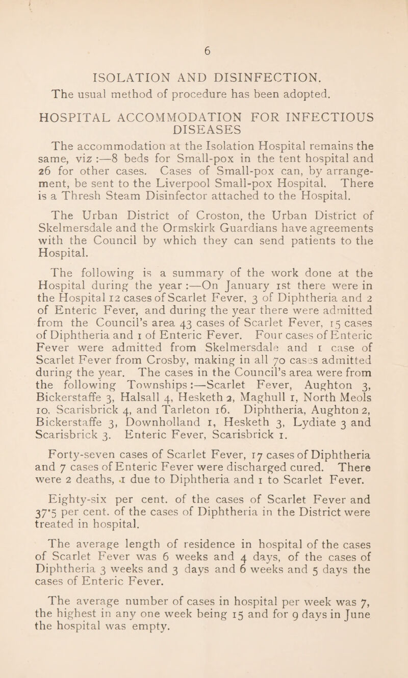 ISOLATION AND DISINFECTION. The usual method of procedure has been adopted. HOSPITAL ACCOMMODATION FOR INFECTIOUS DISEASES The accommodation at the Isolation Hospital remains the same, viz :—8 beds for Small-pox in the tent hospital and 26 for other cases. Cases of Small-pox can, by arrange¬ ment, be sent to the Liverpool Small-pox Hospital. There is a Thresh Steam Disinfector attached to the Hospital. The Urban District of Croston, the Urban District of Skelmersdale and the Ormskirk Guardians have agreements with the Council by which they can send patients to the Hospital. The following is a summary of the work done at the Hospital during the year :—On January 1st there were in the Hospital 12 cases of Scarlet Fever, 3 of Diphtheria and 2 of Enteric Fever, and during the year there were admitted from the Council’s area 43 cases of Scarlet Fever, 15 cases of Diphtheria and 1 of Enteric Fever. Four cases of Enteric Fever were admitted from Skelmersdale and 1 case of Scarlet Fever from Crosby, making in all 70 cases admitted during the year. The cases in the Council’s area were from the following Townships:—Scarlet Fever, Aughton 3, Bickerstaffe 3, Halsall 4, Hesketh 2, Maghull 1, North Meols 10, Scarisbrick 4, and Tarleton 16. Diphtheria, Aughton 2, Bickerstaffe 3, Downholland 1, Hesketh 3, Lydiate 3 and Scarisbrick 3. Enteric Fever, Scarisbrick 1. Forty-seven cases of Scarlet Fever, r7 cases of Diphtheria and 7 cases of Enteric Fever were discharged cured. There were 2 deaths, a due to Diphtheria and 1 to Scarlet Fever. Eighty-six per cent, of the cases of Scarlet Fever and 37*5 Per cent, of the cases of Diphtheria in the District were treated in hospital. The average length of residence in hospital of the cases of Scarlet Fever was 6 weeks and 4 days, of the cases of Diphtheria 3 weeks and 3 days and 6 weeks and 5 days the cases of Enteric Fever. The average number of cases in hospital per week was 7, the highest in any one week being 15 and for 9 days in June the hospital was empty.