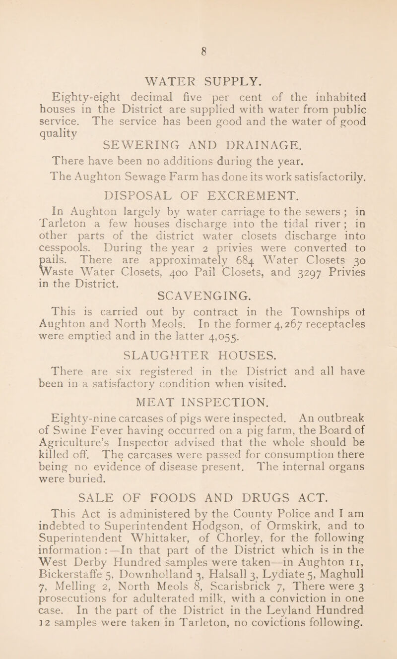 WATER SUPPLY. Eighty-eight decimal five per cent of the inhabited houses in the District are supplied with water from public service. The service has been good and the water of good qualitv SEWERING AND DRAINAGE. There have been no additions during the year. The Aughton Sewage Farm has done its work satisfactorily. DISPOSAL OF EXCREMENT. In Aughton largely by water carriage to the sewers ; in Tarleton a few houses discharge into the tidal river; in other parts of the district water closets discharge into cesspools. During the year 2 privies were converted to pails. There are approximately 684 Water Closets 30 Waste Water Closets, 400 Pail Closets, and 3297 Privies in the District. SCAVENGING. This is carried out by contract in the Townships ot Aughton and North Meols. In the former 4,267 receptacles were emptied and in the latter 4,055. SLAUGHTER HOUSES. There are six registered in the District and all have been in a satisfactory condition when visited. MEAT INSPECTION. Eighty-nine carcases of pigs were inspected. An outbreak of Swine Fever having occurred on a pig farm, the Board of Agriculture’s Inspector advised that the whole should be killed off. The carcases were passed for consumption there being no evidence of disease present. The internal organs were buried. SALE OF FOODS AND DRUGS ACT. This Act is administered by the County Police and I am indebted to Superintendent Hodgson, of Ormskirk, and to Superintendent Whittaker, of Chorley, for the following information:—In that part of the District which is in the West Derby Hundred samples were taken—in Aughton n, Bickerstaffe 5, Downholland 3, Halsall 3, Lydiate 5, Maghull 7, Melling 2, North Meols 8, Scarisbrick 7, There were 3 prosecutions for adulterated milk, with a conviction in one case. In the part of the District in the Leyland Hundred 12 samples were taken in Tarleton, no covictions following.