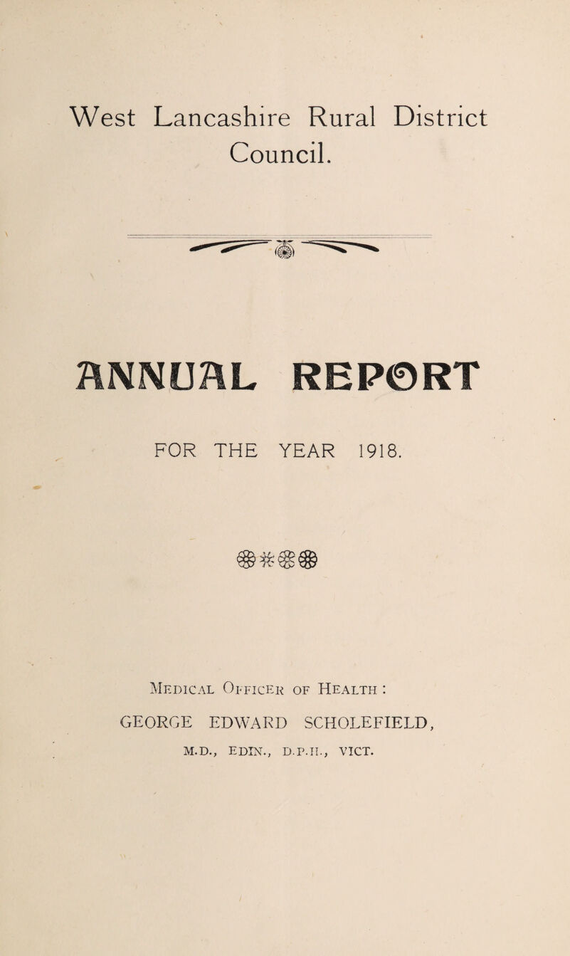 West Lancashire Rural District Council. ANNUAL REPORT FOR THE YEAR 1918. Medical Officer of Health : GEORGE EDWARD SCHOLEFIELD, M.D., E DIN., D.P.H., VICT.