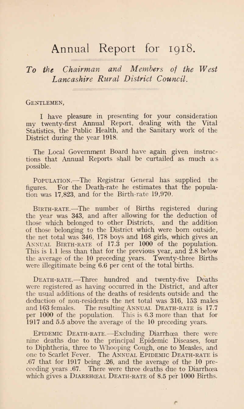 Annual Report for 1918. To the Chairman and Members of the West Lancashire Rural District Council. Gentlemen, I have pleasure in presenting for your consideration my twenty-first Annual Report, dealing with the Vital Statistics, the Public Health, and the Sanitary work of the District during the year 1918. The Local Government Board have again given instruc¬ tions that Annual Reports shall be curtailed as much as possible. Population.—The Registrar General has supplied the figures. For the Death-rate he estimates that the popula¬ tion was 17,823, and for the Birth-rate 19,970. Birth-rate.—-The number of Births registered during the year was 343, and after allowing for the deduction of those which belonged to other Districts, and the addition of those belonging to the District which were born outside, the net total was 346, 178 boys and 168 girls, which gives an Annual Birth-rate of 17.3 per 1000 of the population. This is 1.1 less than that for the previous year, and 2.8 below the average of the 10 preceding years. Twenty-three Births were illegitimate being 6.6 per cent of the total births. Death-rate.—Three hundred and twenty-five Deaths were registered as having occurred in the District, and after the usual additions of the deaths of residents outside and the deduction of non-residents the net total was 316, 153 males and 163 females. The resulting Annual Death-rate is 17.7 per 1000 of the population. This is 6.3 more than that for 1917 and 5.5 above the average of the 10 preceding years. Epidemic Death-rate.—Excluding Diarrhoea there were nine deaths due to the principal Epidemic Diseases, four to Diphtheria, three to Whooping Cough, one to Measles, and one to Scarlet Fever. The Annual Epidemic Death-rate is .67 that for 1917 being .26, and the average of the 10 pre- ceeding years .67. There were three deaths due to Diarrhoea which gives a Diarrhceal Death-rate of 8.5 per 1000 Births. r