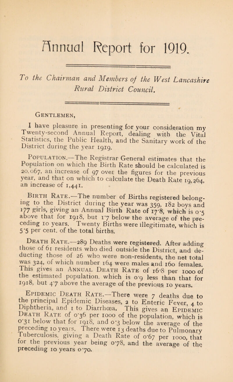 Hnnucil Report for 1919. To the Chairman and Members of the West Lancashire Rural District Council. Gentlemen, I have pleasure in presenting for your consideration my Twenty-second Annual Report, dealing with the Vital Statistics, the Public Health, and the Sanitary work of the District during the year 1919. Population—The Registrar General estimates that the Population on which the Birth Rate should be calculated is 20,067, an increase of 97 over the figures for the previous year, and that on which to calculate the Death Rate 19,264, an increase of 1,441. ’ Birth Rate.—The number of Births registered belong¬ ing to the District dunng the year was 359> 182 boys and 177 girls, giving an Annual Birth Rate of 1 which is 0*5 above that for 1918, but 17 below the average of the pre¬ ceding 10 years. Twenty Births were illegitimate, which is 5-5 per cent, of the total births. Death Rate.—289 Deaths were registered. After adding those of 61 residents who died outside the District, and de¬ ducting those of 26 who were non-residents, the’net total was 324, of which number 164 were males and 160 females This gives an Annual Death Rate of 16-8 per 1000 of the estimated population, which is 0-9 less than that for 1918, but 47 above the average of the previous 10 years. Epidemic Death Rate.—There were 7 deaths due to the principal Epidemic Diseases, 2 to Enteric Fever, 4 to Diphtheria, and 1 to Diarrhoea, This gives an Epidemic Death Rate of 076 per 1000 of the population, which is O 31 beiow that for 1918, and 0*3 below the average of the preceding 10 years. There were 13 deaths due to Pulmonary Tuberculosis, giving a Death Rate of 0*67 per 1000, that for the previous year being 078, and the average of the preceding 10 years 070.
