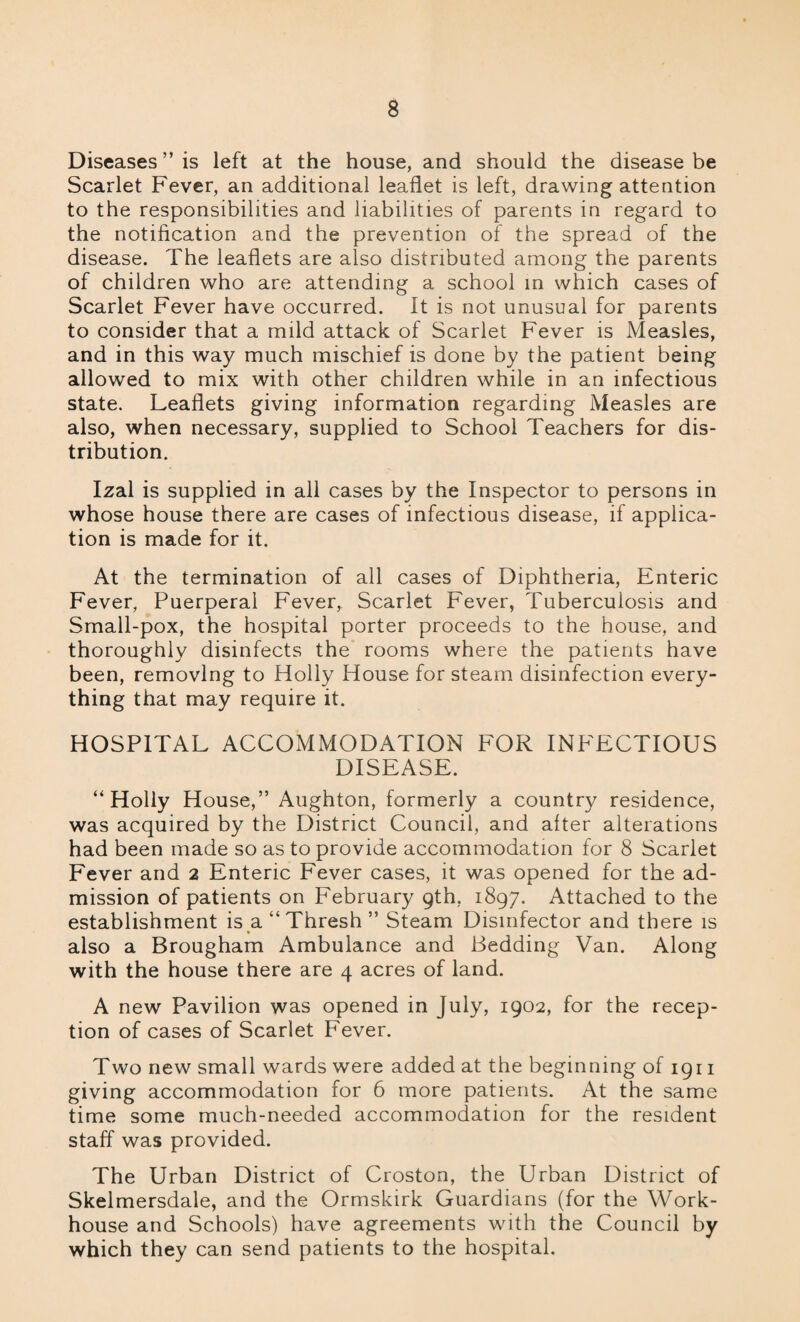 Diseases ” is left at the house, and should the disease be Scarlet Fever, an additional leaflet is left, drawing attention to the responsibilities and liabilities of parents in regard to the notification and the prevention of the spread of the disease. The leaflets are also distributed among the parents of children who are attending a school in which cases of Scarlet Fever have occurred. It is not unusual for parents to consider that a mild attack of Scarlet Fever is Measles, and in this way much mischief is done by the patient being allowed to mix with other children while in an infectious state. Leaflets giving information regarding Measles are also, when necessary, supplied to School Teachers for dis¬ tribution. Izal is supplied in all cases by the Inspector to persons in whose house there are cases of infectious disease, if applica¬ tion is made for it. At the termination of all cases of Diphtheria, Enteric Fever, Puerperal Fever, Scarlet Fever, Tuberculosis and Small-pox, the hospital porter proceeds to the house, and thoroughly disinfects the rooms where the patients have been, removing to Holly House for steam disinfection every¬ thing that may require it. HOSPITAL ACCOMMODATION FOR INFECTIOUS DISEASE. “Holly House,” Aughton, formerly a country residence, was acquired by the District Council, and alter alterations had been made so as to provide accommodation for 8 Scarlet Fever and 2 Enteric Fever cases, it was opened for the ad¬ mission of patients on February 9th, 1897. Attached to the establishment is a “Thresh” Steam Disinfector and there is also a Brougham Ambulance and Bedding Van. Along with the house there are 4 acres of land. A new Pavilion was opened in July, 1902, for the recep¬ tion of cases of Scarlet Fever. Two new small wards were added at the beginning of 1911 giving accommodation for 6 more patients. At the same time some much-needed accommodation for the resident staff was provided. The Urban District of Croston, the Urban District of Skelmersdale, and the Ormskirk Guardians (for the Work- house and Schools) have agreements with the Council by which they can send patients to the hospital.