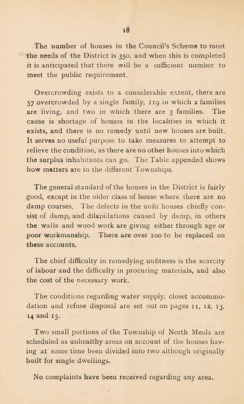 The number of houses in the Council’s Scheme to meet the needs of the District is 350, and when this is completed it is anticipated that there will be a sufficient number to meet the public requirement. Overcrowding exists to a considerable extent, there are 57 overcrowded by a single family, 119 in which 2 families are living, and two in which there are 3 families. The cause is shortage of houses in the localities in which it exists, and there is no remedy until new houses are built. It serves no useful purpose to take measures to attempt to relieve the condition, as there are no other houses into which the surplus inhabitants can go. The Table appended shows how matters are in the different Townships. The general standard of the houses in the District is fairly good, except in the older class of house where there are no damp courses. The defects in the unfit houses chiefly con¬ sist of damp, and dilapidations caused by damp, in others the walls and wood work are giving either through age or poor workmanship. There are over 100 to be replaced on these accounts. The chief difficulty in remedying unfitness is the scarcity of labour and the difficulty in procuring materials, and also the cost of the necessary work. The conditions regarding water supply, closet accommo¬ dation and refuse disposal are set out on pages n, 12, 13, 14 and 15. Two small portions of the Township of North Meols are scheduled as unhealthy areas on account of the houses hav¬ ing at some time been divided into two although originally built for single dwellings. No complaints have been received regarding any area.
