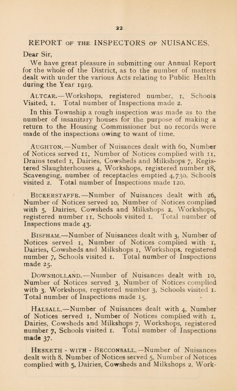 REPORT OF THE INSPECTORS of NUISANCES. Dear Sir, We have great pleasure in submitting our Annual Report for the whole of the District, as to the number of matters dealt with under the various Acts relating to Public Health during the Year 1919. Altcar.—Workshops, registered number, 1, Schools Visited, 1. Total number of Inspections made 2. In this Township a rough inspection was made as to the number of insanitary houses for the purpose of making a return to the Housing Commissioner but no records were made of the inspections owing to want of time. Aughton.—Number of Nuisances dealt with 60, Number of Notices served it, Number of Notices complied with 11, Drains tested 1, Dairies, Cowsheds and Milkshops 7, Regis¬ tered Slaughterhouses 4, Workshops, registered number 18, Scavenging, number of receptacles emptied 4,730, Schools visited 2. Total number of Inspections made 120. Bickerstaffe.—Number of Nuisances dealt with 26, Number of Notices served 10, Number of Notices complied with 5, Dairies, Cowsheds and Milkshops 2, Workshops, registered number 11, Schools visited 1. Total number of Inspections made 43. Bispham.—Number of Nuisances dealt with 3, Number of Notices served 1, Number of Notices complied with 1, Dairies, Cowsheds and Milkshops 1, Workshops, registered number 7, Schools visited 1. Total number of Inspections made 25. Downholland.—Number of Nuisances dealt with 10, Number of Notices served 3, Number of Notices complied with 3, Workshops, registered number 3, Schools visited 1. Total number of Inspections made 15. Halsall.—Number of Nuisances dealt with 4, Number of Notices served 1, Number of Notices complied with 1, Dairies, Cowsheds and Milkshops 7, Workshops, registered number 7, Schools visited 1. Total number of Inspections made 37. Hesketh - with - Becconsall.—Number of Nuisances dealt with 8, Number of Notices served 5, Number of Notices complied with 5, Dairies, Cowsheds and Milkshops 2, Work-