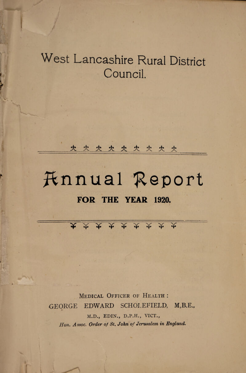 West Lancashire Rural District Council. ± ± ± ± ± iz ± ± Annual 'Report FOR THE YEAR 1920. y'Zf'X'zf'X'if'X'if'y: Medical Officer of Health : GEORGE EDWARD SCHOJ.EFIELD, M.B.E., M.D., EDIN., D.P.H., VICT., Hon. Assoc. Order of St. John of Jerusalem in England.