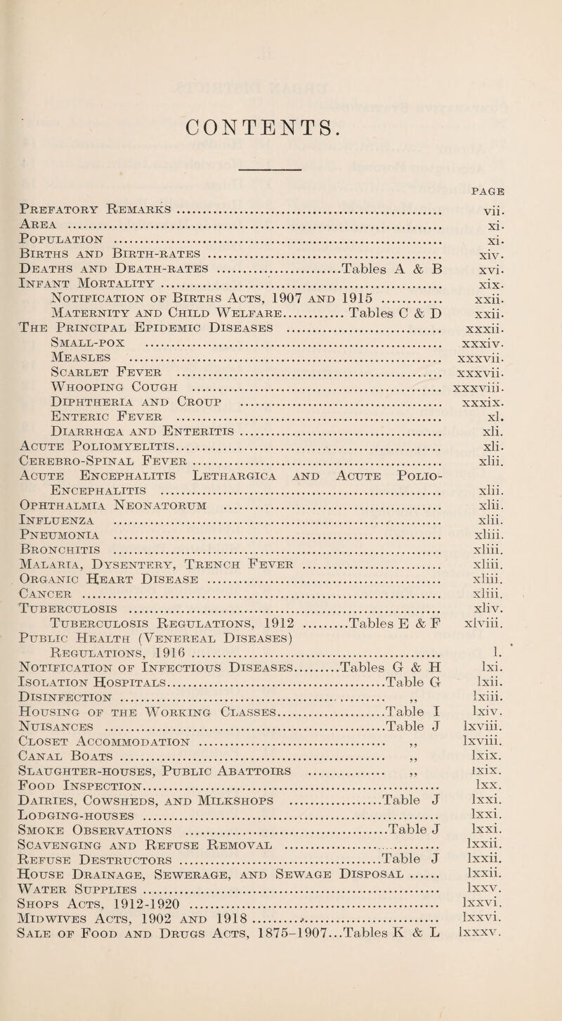 CONTENTS. Prefatory Remarks. Area . Population . Births and Birth-rates . Deaths and Death-rates .Tables A & B Infant Mortality ... Notification of Births Acts, 1907 and 1915 . Maternity and Child Welfare.Tables C & D The Principal Epidemic Diseases . Small-pox . Measles . Scarlet Fever ..... Whooping Cough . Diphtheria and Croup . Enteric Fever . Diarrhcea and Enteritis . Acute Poliomyelitis. Cerebro-Spinal Fever . Acute Encephalitis Lethargica and Acute Polio- Encephalitis . Ophthalmia Neonatorum . Influenza . Pneumonia . Bronchitis . Malaria, Dysentery, Trench Fever . Organic Heart Disease . Cancer . Tuberculosis . Tuberculosis Regulations, 1912 .Tables E &F Public Health (Venereal Diseases) Regulations, 1916 . Notification of Infectious Diseases.Tables G & H Isolation Hospitals.Table G Disinfection . ,, Housing of the Working Classes.Table I Nuisances .Table J Closet Accommodation . Canal Boats . Slaughter-houses, Public Abattoirs Food Inspection. Dairies, Cowsheds, and Milkshops .Table J Lodging-houses . Smoke Observations .Table J Scavenging and Refuse Removal .. Refuse Destructors .Table J House Drainage, Sewerage, and Sewage Disposal. Water Supplies . Shops Acts, 1912-1920 . Mid wives Acts, 1902 and 1918... Sale of Food and Drugs Acts, 1875-1907...Tables K & L PAGE vii. xi- xi- xiv. xvi. xix. xxii. xxii- xxxii. xxxiv- xxxvii. xxx vii. xxxviii. xxxix. xl. xli. xli. xlii. xlii. xlii. xlii. xliii. xliii. xliii. xliii. xliii. xliv. xiviii. • 1. lxi. Ixii. Ixiii. lxiv. lxviii. lxviii. Ixix. Ixix. Ixx. lxxi. lxxi. lxxi. lxxii. lxxii. lxxii. lxxv. lxxvi. lxxvi. Ixxxv.