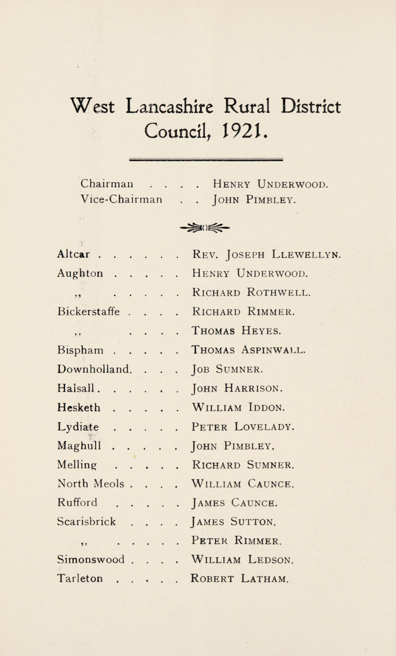 West Lancashire Rural District Council, I92L Chairman . . Henry Underwood. Vice-Chairman . . John Pimbley. Altcar. . Rev. Joseph Llewellyn. Aug^hton .... Henry Underwood. ? 1 .... . Richard Rothwell. Bickerstaffe . Richard Rimmer. y j ... . Thomas Heyes. Bispham .... . Thomas Aspinwall. Downholland. . . Job Sumner. Halsall. , John Harrison. Hesketh .... . William Iddon. Lydiate .... . Peter Lovelady. Maghull .... . John Pimbley. Mailing .... . Richard Sumner. North Meols . . William Caunce. Rufford .... . James Caunce. Scarisbrick . . . . James Sutton. > > .... . Peter Rimmer. Simonswood . . . . William Ledson. Tarleton .... . Robert Latham.