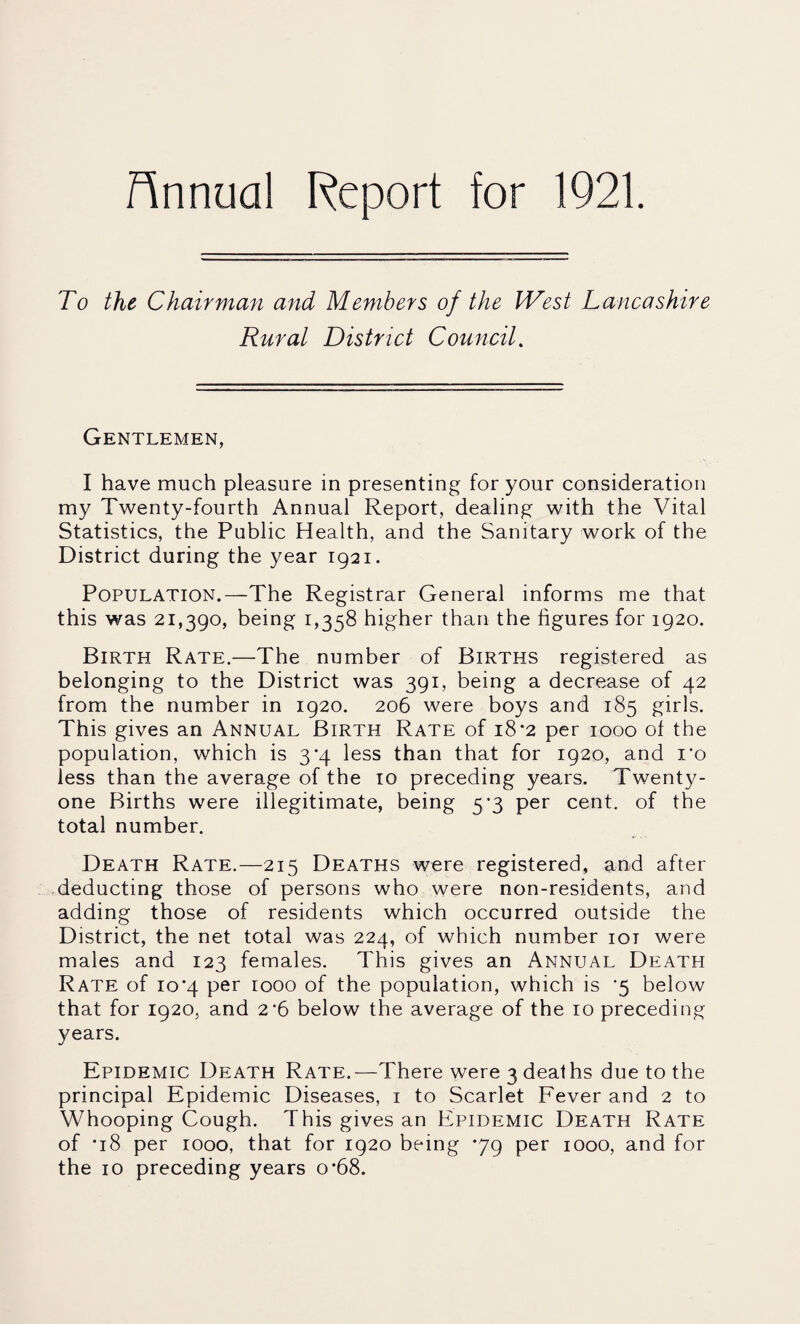Hnnual Report for 1921. To the Chairman and Members of the West Lancashire Rural District Council. Gentlemen, I have much pleasure in presenting for your consideration my Twenty-fourth Annual Report, dealing with the Vital Statistics, the Public Health, and the Sanitary work of the District during the year 1921. Population.—The Registrar General informs me that this was 21,390, being 1,358 higher than the figures for 1920. Birth Rate.—The number of Births registered as belonging to the District was 391, being a decrease of 42 from the number in 1920. 206 were boys and 185 girls. This gives an Annual Birth Rate of 18-2 per 1000 of the population, which is 3*4 less than that for 1920, and I'o less than the average of the 10 preceding years. Twenty- one Births were illegitimate, being 5*3 per cent, of the total number. Death Rate.—215 Deaths were registered, and after ^deducting those of persons who were non-residents, and adding those of residents which occurred outside the District, the net total was 224, of which number loi were males and 123 females. This gives an Annual Death Rate of 10*4 per 1000 of the population, which is ‘5 below that for 1920, and 2'6 below the average of the 10 preceding years. Epidemic Death Rate.—There were 3 deaths due to the principal Epidemic Diseases, i to Scarlet Eever and 2 to Whooping Cough. This gives an Epidemic Death Rate of *18 per 1000, that for 1920 being *79 per 1000, and for the 10 preceding years o'68.