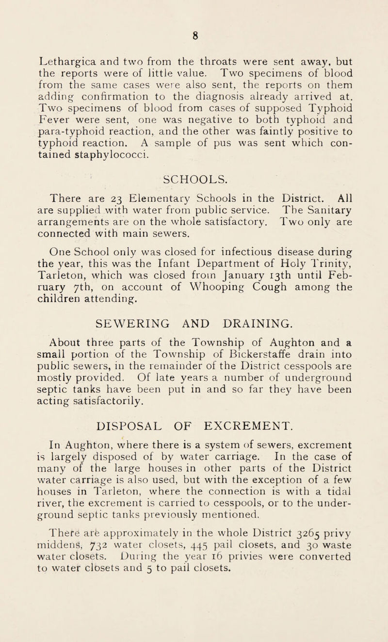 Lethargica and two from the throats were sent away, but the reports were of little value. Two specimens of blood from the same cases were also sent, the reports on them adding confirmation to the diagnosis already arrived at. Two specimens of blood from cases of supposed Typhoid Fever were sent, one was negative to both typhoid and para-typhoid reaction, and the other was faintly positive to typhoid reaction. A sample of pus was sent which con¬ tained staphylococci. SCHOOLS. There are 23 Elementary Schools in the District. All are supplied with water from public service. The Sanitary arrangements are on the whole satisfactory. Two only are connected with main sewers. One School only was closed for infectious disease during the year, this was the Infant Department of Holy Trinity, Tarleton, which was closed from January 13th until Feb¬ ruary 7th, on account of Whooping Cough among the children attending. SEWERING AND DRAINING. About three parts of the Township of Aughton and a small portion of the Township of Bickerstaffe drain into public sewers, in the remainder of the District cesspools are mostly provided, Of late years a number of underground septic tanks have been put in and so far they have been acting satisfactorily. DISPOSAL OF EXCREMENT. In Aughton, where there is a system of sewers, excrement is largely disposed of by water carriage. In the case of many of the large houses in other parts of the District water carriage is also used, but with the exception of a few houses in Tarleton, where the connection is with a tidal river, the excrement is carried to cesspools, or to the under¬ ground septic tanks previously mentioned. There are approximately in the whole District 3265 privy middens, 732 water closets, 445 pail closets, and 30 waste water closets. During the year 16 privies were converted to water closets and 5 to pail closets.