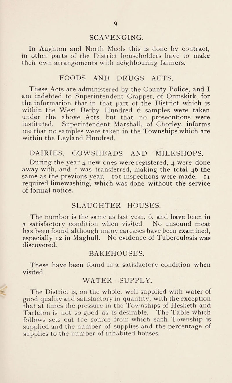 SCAVENGING. In Au^hton and North Meols this is done by contract, in other parts of the District householders have to make their own arrangements with neighbouring farmers. FOODS AND DRUGS ACTS. These Acts are administered by the County Police, and I am indebted to Superintendent Crapper, of Ormskirk, for the information that in that part of the District which is within the West Derby Hundred 6 samples were taken under the above Acts, but that no prosecutions were instituted. Superintendent Marshall, of Chorley, informs me that no samples were taken in the Townships which are within the Leyland Hundred. DAIRIES, COWSHEADS AND MILKSHOPS. During the year 4 new ones were registered, 4 were done away with, and i was transferred, making the total 46 the same as the previous year. 101 inspections were made, ii required limewashing, which was done without the service of formal notice. SLAUGHTER HOUSES. The number is the same as last year, 6. and have been in a satisfactory condition when visited. No unsound meat has been found although many carcases have been examined, especially 12 in Maghull. No evidence of Tuberculosis was discovered. BAKEHOUSES. These have been found in a satisfactory condition when visited. WATER SUPPLY. The District is, on the whole, well supplied with water of good quality and satisfactory in quantity, with the exception that at times the pressure in the Townships of Hesketh and Tarleton is not so good as is desirable. The Table which follows sets out the source from which each Township is supplied and the number of supplies and the percentage of supplies to the number of inhabited houses.