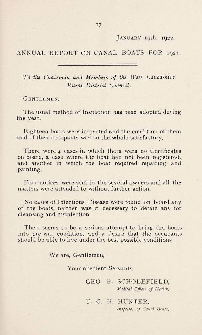 January 19th, 1922. ANNUAL REPORT ON CANAL BOATS FOR 1921. To the Chairman and Members of the West Lancashire Rural District Council. Gentlemen, The usual method of Inspection has been adopted during the year. Eighteen boats were inspected and the condition of them and of their occupants was on the whole satisfactory. There were 4 cases in which there were no Certificates on board, a case where the boat had not been registered, and another in which the boat required repairing and painting. Four notices were sent to the several owners and all the matters were attended to without further action. No cases of Infectious Disease were found on board any of the boats, neither was it necessary to detain any for cleansing and disinfection. There seems to be a serious attempt to bring the boats into pre-war condition, and a desire that the occupants should be able to live under the best possible conditions We are. Gentlemen, Your obedient Servants, GEO. E. SCHOLEFIELD, Medical Officer of Health. T. G. H. HUNTER, Inspector of Canal Boats.