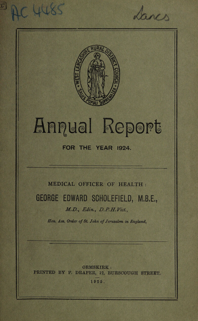 FOR THE YEAR 1924. MEDICAL OFFICER OF HEALTH : GEORGE EDWARD SCHOLEFIELD, M.B.E,, M.D., Edin., D.P.H.Vict., Hon. Ass. Order of St. John of Jerusalem in England, ORMSKIRK : PRINTED BY P. DRAPER, 12, BURSCOUGH STREET, 1925,