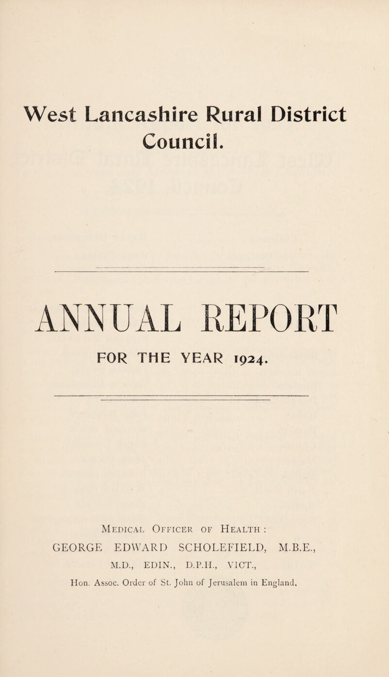 West Lancashire Rural District Council. ANNUAL REPORT FOR THE YEAR 1924. Medical Officer of Health : GEORGE EDWARD SCHOLEFIELD, M.B.E., M.D., EDIN., D.P.IL, VICE., ITon. Assoc. Order of St. John of Jerusalem in England.