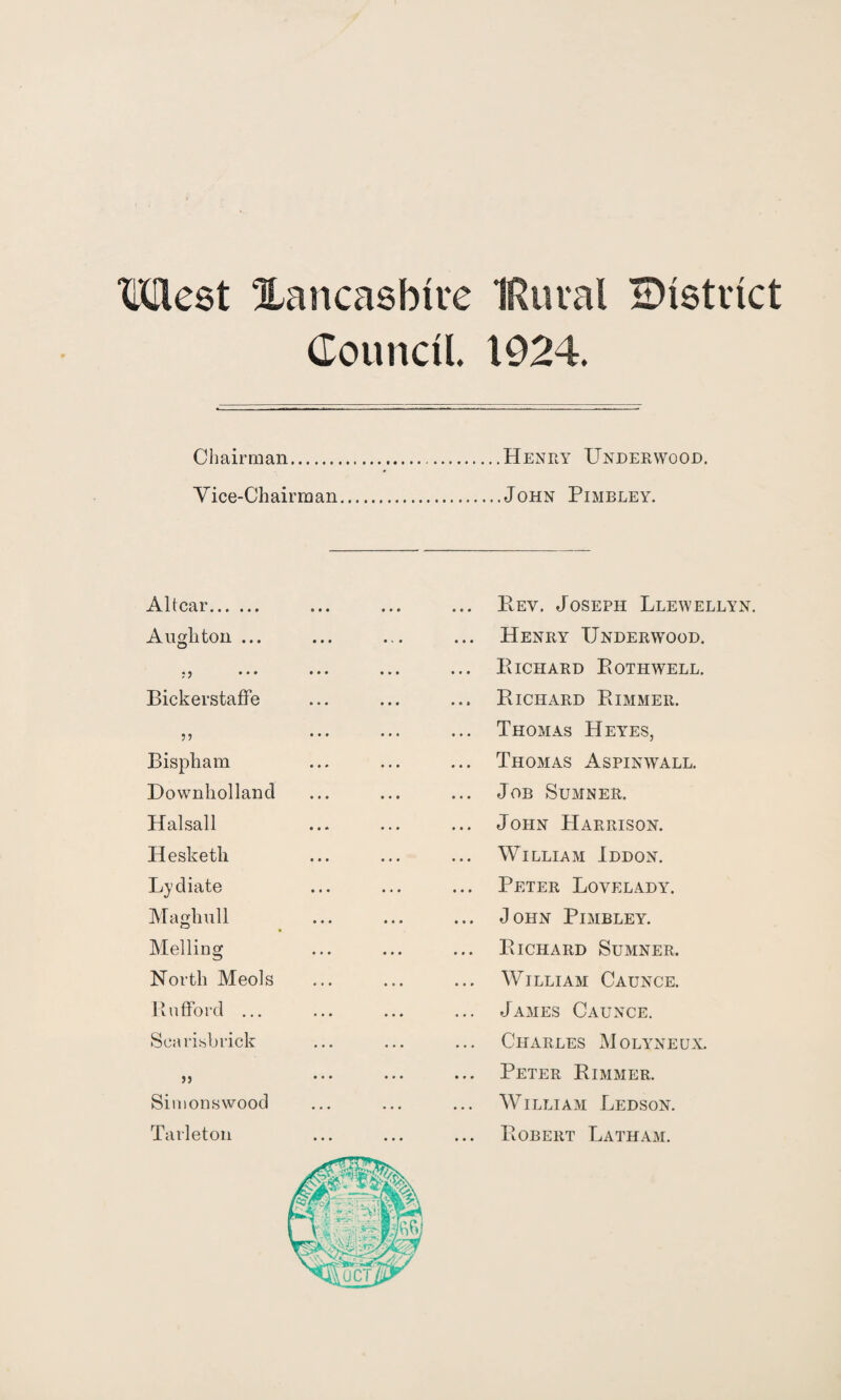 Council. 1924. Chairman.Henry Underwood. Vice-Chairman.John Pimbley. Altcar. A ugh ton ... « y 000 Bickerstaffe Bispham Downholland Halsall Hesketli Lydiate Maghull Melling North Meols Rufford ... Sea ribb rick jj Simons wood Tarleton Rev. Joseph Llewellyn. Henry Underwood. Richard Rothwell. Richard Rimmer. Thomas Hey'es, Thomas Aspinwall. Job Sumner. John Harrison. William Iddon. Peter Lovelady. John Pimbley. Richard Sumner. William Caunce. James Caunce. Charles Molyneux. Peter Rimmer. William Ledson. Robert Latham.