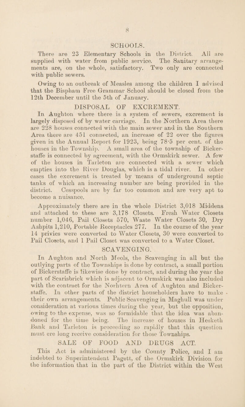 SCHOOLS. There are 23 Elementary Schools in the District. All are supplied with water from public service. The Sanitary arrange¬ ments are, on the whole, satisfactory. Two only are connected with public sewers. Owing to an outbreak of Measles among the children I advised that the Bispham Free Grammar School should be closed from the 12th December until the 5th of January. DISPOSAL OF EXCREMENT, In Aughton where there is a system of sewers, excrement is largely disposed of by water carriage. In the Northern Area there are 228 houses connected with the main sewer and in the Southern Area there are 451 connected, an increase of 22 over the figures given in the Annual Report for 1923, being 78-5 per cent, of the houses in the Township. A small area of the township of Bicker- staffe is connected by agreement, with the Ormskirk sewer. A few of the houses in Tarleton are connected with a sewer which empties into the River Douglas, which is a tidal river. In other cases the excrement is treated by means of underground septic tanks of which an increasing number are being provided in the district. Cesspools are by far too common and are very apt to become a nuisance. Approximately there are in the whole District 3,018 Middens and attached to these are 3,178 Closets. Fresh Water Closets number 1,046, Pail Closets 570, Waste Water Closets 30, Dry Ashpits 1,210, Portable Receptacles 277. In the course of the year 14 privies were converted to Water Closets, 30 were converted to Pail Closets, and 1 Pail Closet was converted to a Water Closet. SCAVENGING. In Aughton and North Meols, the Scavenging in all but the outlying parts of the Townships is done by contract, a small portion of Bickerstaffe is likewise done by contract, and during the year the part of Scarisbrick which is adjacent to Ormskirk was also included with the contract for the Norhtern Area of Aughton and Bicker¬ staffe. In other parts of the district householders have to make • their own arrangements. Public Scavenging in Maglmll was under consideration at various times during the year, but the opposition, owing to the expense, was so formidable that the idea was aban¬ doned for the time being. The increase of houses in Hesketh Bank and Tarleton is proceeding so rapidly that this question must ere long receive consideration for those Townships. SALE OF FOOD AND DRUGS ACT. This Act is administered by the County Police, and I am indebted to Superintendent Pagett, of the Ormskirk Division for the information that in the part of the District within the West