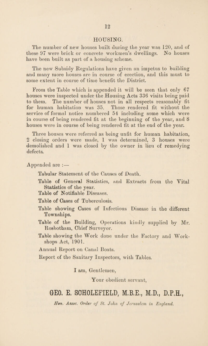 HOUSING. The number of new houses built during the year was 120, and of these 97 wTere brick or concrete workmen’s dwellings. No houses have been built as part of a housing scheme. The new Subsidy Regulations have given an impetus to building and many more houses are in course of erection, and this must to some extent in course of time benefit the District. From the Table which is appended it will be seen that only 67 houses were inspected under the Housing Acts 336 visits being paid to them. The number of houses not in all respects reasonably fit for human habitation was 35. Those rendered fit without the service of formal notice numbered 54 including some which were in course of being rendered fit at the beginning of the year, and 8 houses were in course of being rendered fit at the end of the year. Three houses were referred as being unfit for human habitation, 2 closing orders were made, 1 w^as determined, 3 houses were demolished and 1 was closed by the owner in lieu of remedying defects. Appended are : — Tabular Statement of the Causes of Death. Table of General Statistics, and Extracts from the Vital Statistics of the year. Table of Notifiable Diseases. Table of Oases of Tuberculosis. Table showing Cases of Infectious Disease in the different Townships. Table of the Building, Operations kindly supplied by Mr. Rosbotham, Chief Surveyor. Table showing the Work done under the Factory and Work¬ shops Act, 1901. Annual Report on Canal Boats. Report of the Sanitary Inspectors, with Tables. I am, Gentlemen, Your obedient servant, GEO. E. S0H0LEFIELD, M.B.E., M.D., D.P.H., Hon. ^Issoc. Order of St. John of Jerusalem in England.
