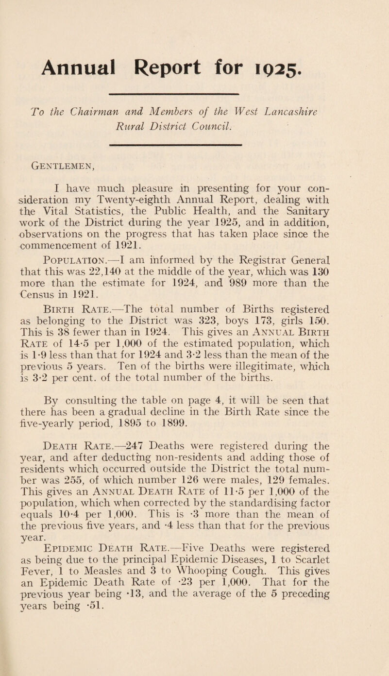 Annual Report for 1925. To the Chairman and Members of the West Lancashire Rural District Council. Gentlemen, I have much pleasure in presenting for your con¬ sideration my Twenty-eighth Annual Report, dealing with the Vital Statistics, the Public Health, and the Sanitary work of the District during the year 1925, and in addition, observations on the progress that has taken place since the commencement of 1921. Population.—I am informed by the Registrar General that this was 22,140 at the middle of the year, which was 130 more than the estimate for 1924, and 989 more than the Census in 1921. Birth Rate.—The total number of Births registered as belonging to the District was 323, boys 173, girls 150. This is 38 fewer than in 1924. This gives an Annual Birth Rate of 14*5 per 1,000 of the estimated population, which is T9 less than that for 1924 and 3-2 less than the mean of the previous 5 years. Ten of the births were illegitimate, which is 3-2 per cent, of the total number of the births. By consulting the table on page 4, it will be seen that there has been a gradual decline in the Birth Rate since the five-yearly period, 1895 to 1899. Death Rate.—247 Deaths were registered during the year, and after deducting non-residents and adding those of residents which occurred outside the District the total num¬ ber was 255, of which number 126 were males, 129 females. This gives an Annual Death Rate of 1T5 per 1,000 of the population, which when corrected by the standardising factor equals 10-4 per 1,000. This is -3 more than the mean of the previous five years, and -4 less than that for the previous year. Epidemic Death Rate.—Five Deaths were registered as being due to the principal Epidemic Diseases, 1 to Scarlet Fever, 1 to Measles and 3 to Whooping Cough. This gives an Epidemic Death Rate of -23 per 1,000. That for the previous year being T3, and the average of the 5 preceding years being *51.